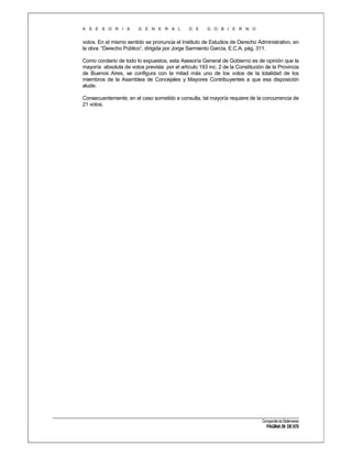 A S E S O R I A

G E N E R A L

D E

G O B I E R N O

votos. En el mismo sentido se pronuncia el Instituto de Estudios de Derecho Administrativo, en
la obra: “Derecho Público”, dirigida por Jorge Sarmiento García, E.C.A. pág. 311.
Como corolario de todo lo expuestos, esta Asesoría General de Gobierno es de opinión que la
mayoría absoluta de votos prevista por el artículo 193 inc. 2 de la Constitución de la Provincia
de Buenos Aires, se configura con la mitad más uno de los votos de la totalidad de los
miembros de la Asamblea de Concejales y Mayores Contribuyentes a que esa disposición
alude.
Consecuentemente, en el caso sometido a consulta, tal mayoría requiere de la concurrencia de
21 votos.

Compendio de Dictámenes

PÁGINA 59 DE 670

 