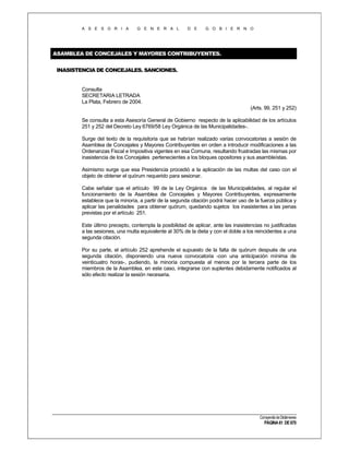 A S E S O R I A

G E N E R A L

D E

G O B I E R N O

ASAMBLEA DE CONCEJALES Y MAYORES CONTRIBUYENTES.
INASISTENCIA DE CONCEJALES. SANCIONES.

Consulta
SECRETARIA LETRADA
La Plata, Febrero de 2004.
(Arts. 99, 251 y 252)
Se consulta a esta Asesoría General de Gobierno respecto de la aplicabilidad de los artículos
251 y 252 del Decreto Ley 6769/58 Ley Orgánica de las Municipalidades-.
Surge del texto de la requisitoria que se habrían realizado varias convocatorias a sesión de
Asamblea de Concejales y Mayores Contribuyentes en orden a introducir modificaciones a las
Ordenanzas Fiscal e Impositiva vigentes en esa Comuna, resultando frustradas las mismas por
inasistencia de los Concejales pertenecientes a los bloques opositores y sus asambleístas.
Asimismo surge que esa Presidencia procedió a la aplicación de las multas del caso con el
objeto de obtener el quórum requerido para sesionar.
Cabe señalar que el artículo 99 de la Ley Orgánica de las Municipalidades, al regular el
funcionamiento de la Asamblea de Concejales y Mayores Contribuyentes, expresamente
establece que la minoría, a partir de la segunda citación podrá hacer uso de la fuerza pública y
aplicar las penalidades para obtener quórum, quedando sujetos los inasistentes a las penas
previstas por el artículo 251.
Este último precepto, contempla la posibilidad de aplicar, ante las inasistencias no justificadas
a las sesiones, una multa equivalente al 30% de la dieta y con el doble a los reincidentes a una
segunda citación.
Por su parte, el artículo 252 aprehende el supuesto de la falta de quórum después de una
segunda citación, disponiendo una nueva convocatoria -con una anticipación mínima de
veinticuatro horas-, pudiendo, la minoría compuesta al menos por la tercera parte de los
miembros de la Asamblea, en este caso, integrarse con suplentes debidamente notificados al
sólo efecto realizar la sesión necesaria.

Compendio de Dictámenes

PÁGINA 61 DE 670

 