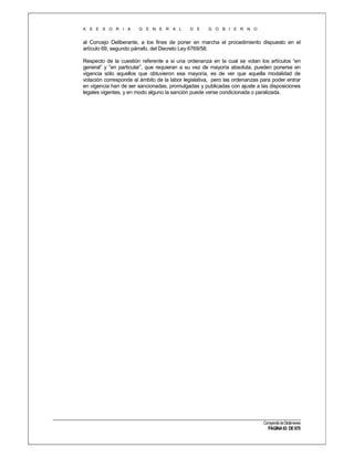A S E S O R I A

G E N E R A L

D E

G O B I E R N O

al Concejo Deliberante, a los fines de poner en marcha el procedimiento dispuesto en el
artículo 69, segundo párrafo, del Decreto Ley 6769/58.
Respecto de la cuestión referente a si una ordenanza en la cual se votan los artículos “en
general” y “en particular”, que requieran a su vez de mayoría absoluta, pueden ponerse en
vigencia sólo aquellos que obtuvieron esa mayoría, es de ver que aquella modalidad de
votación corresponde al ámbito de la labor legislativa, pero las ordenanzas para poder entrar
en vigencia han de ser sancionadas, promulgadas y publicadas con ajuste a las disposiciones
legales vigentes, y en modo alguno la sanción puede verse condicionada o paralizada.

Compendio de Dictámenes

PÁGINA 63 DE 670

 