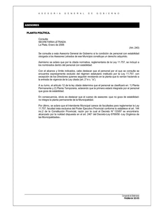 A S E S O R I A

G E N E R A L

D E

G O B I E R N O

ASESORES
PLANTA POLÍTICA.
Consulta
SECRETARIA LETRADA
La Plata, Enero de 2006
(Art. 240)
Se consulta a esta Asesoría General de Gobierno si la condición de personal con estabilidad
otorgada a los Asesores Letrados de ese Municipio constituye un derecho adquirido.
Asimismo se aclara que por la citada normativa, reglamentaria de la Ley 11.757, se incluyó a
los nombrados dentro del personal con estabilidad.
Con el alcance y límite indicados, cabe destacar que el personal por el que se consulta se
encuentra expresamente excluido del régimen estatutario instituido por la Ley 11.757, con
excepción de los Directores quienes seguirán revistando en la planta que lo venían haciendo a
la entrada de vigencia de la Ley citada (art. 2° in c. “a”).
A su turno, el artículo 12 de la ley citada determina que el personal se clasificará en: 1) Planta
Permanente y 2) Planta Temporaria, aclarando que la primera estará integrada por el personal
que goza de estabilidad.
En consecuencia, obvio es destacar que el cuerpo de asesores -que no goza de estabilidadno integra la planta permanente de la Municipalidad.
Por último, se aclara que el Intendente Municipal carece de facultades para reglamentar la Ley
11.757, facultad ésta exclusiva del Poder Ejecutivo Provincial conforme lo establece el art. 144
inc.2 de la Constitución Provincial, razón por la cual el Decreto N° 133/97 se encontraría
alcanzado por la nulidad dispuesta en el art. 240° del Decreto-Ley 6769/58 -Ley Orgánica de
las Municipalidades-.

Compendio de Dictámenes

PÁGINA 64 DE 670

 