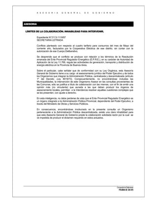 A S E S O R I A

G E N E R A L

D E

G O B I E R N O

ASESORIA
LÍMITES DE LA COLABORACIÓN. INHABILIDAD PARA INTERVENIR.
Expediente N°2113-1119/97
SECRETARIA LETRADA
Conflicto planteado con respecto al cuadro tarifario para consumos del mes de Mayo del
corriente año, facturados por la Cooperativa Eléctrica de ese distrito, sin contar con la
autorización de ese Cuerpo Deliberativo.
Se desprende que el conflicto se produce con relación a los términos de la Resolución
emanada del Ente Provincial Regulador Energético (E.P.R.E.), en su carácter de Autoridad de
Aplicación de la Ley 11.769, regula las actividades de generación, transporte y distribución de
energía eléctrica en la Provincia de Buenos Aires.
Sobre el particular, cabe señalar que de conformidad con su Ley Orgánica, esta Asesoría
General de Gobierno tiene a su cargo el asesoramiento jurídico del Poder Ejecutivo y de todos
los Organismos que integran la Administración Pública, centralizada y descentralizada (artículo
1º del Decreto -Ley 8019/73). Consecuentemente, no encontrándose incluidas las
Municipalidades, la intervención de este Organismo Asesor en las consultas provenientes de
las Comunas, sólo se justifica a título de colaboración con las mismas, con el fin de emitir una
opinión más (no vinculante) que aunada a las que deban producir los órganos de
asesoramiento locales, permitan a la Intendencia resolver aquellas cuestiones complejas que
se les presenten, con ajuste a derecho.
En esta inteligencia, no debe perderse de vista que el Ente Provincial Regulador Energético es
un órgano integrado a la Administración Pública Provincial, dependiente del Poder Ejecutivo, a
través del Ministerio de Obras y Servicios Públicos.
En consecuencia, encontrándose involucrado en la presente consulta un Organismo
perteneciente a la Administración Pública descentralizada, existe una clara inhabilidad para
que esta Asesoría General de Gobierno preste la colaboración solicitada razón por la cual se
ve impedida de producir el dictamen requerido en estos actuados.

Compendio de Dictámenes

PÁGINA 65 DE 670

 
