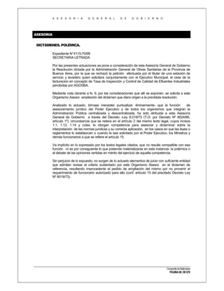 A S E S O R I A

G E N E R A L

D E

G O B I E R N O

ASESORIA
DICTÁMENES. POLÉMICA.
Expediente N°4115-70/98
SECRETARIA LETRADA
Por las presentes actuaciones se pone a consideración de esta Asesoría General de Gobierno
la Resolución dictada por la Administración General de Obras Sanitarias de la Provincia de
Buenos Aires, por la que se rechazó la petición efectuada por el titular de una estación de
servicio y lavadero quien solicitara conjuntamente con el Ejecutivo Municipal, el cese de la
facturación en concepto de Tasa de Inspección y Control de Calidad de Efluentes Industriales
percibidas por AGOSBA.
Mediante nota obrante a fs. 6, por las consideraciones que allí se exponen, se solicita a este
Organismo Asesor ampliación del dictamen que diera origen a la precitada resolución.
Analizado lo actuado, tórnase menester puntualizar -liminarmente- que la función
de
asesoramiento jurídico del Poder Ejecutivo y de todos los organismos que integran la
Administración Pública centralizada y descentralizada, ha sido atribuida a esta Asesoría
General de Gobierno a través del Decreto -Ley 8.019/73 (T.O. por Decreto Nº 8524/86,
artículo 1º), circunstancia que se reitera en el artículo 2 del mismo texto legal, cuyos incisos
1.1, 1.13, 1.14 y cctes. le otorgan competencia para asesorar y dictaminar sobre la
interpretación de las normas jurídicas y su correcta aplicación, en los casos en que las leyes o
reglamentos lo establezcan o cuando le sea solicitado por el Poder Ejecutivo, los Ministros y
demás funcionarios a que se refiere el artículo 15.
Va implícito en lo expresado por los textos legales citados, que no resulta compatible con esa
función -ni es por consiguiente lo que pretende materializarse en esta instancia- la polémica o
el debate de las opiniones vertidas en mérito del ejercicio de aquella competencia.
Sin perjuicio de lo expuesto, no surgen de lo actuado elementos de juicio con suficiente entidad
que admitan revisar el criterio sustentado por este Organismo Asesor en el dictamen de
referencia, resultando improcedente el pedido de ampliación del mismo por no provenir el
requerimiento de funcionario autorizado para ello (conf. artículo 15 del precitado Decreto Ley
Nº 8019/73).

Compendio de Dictámenes

PÁGINA 66 DE 670

 