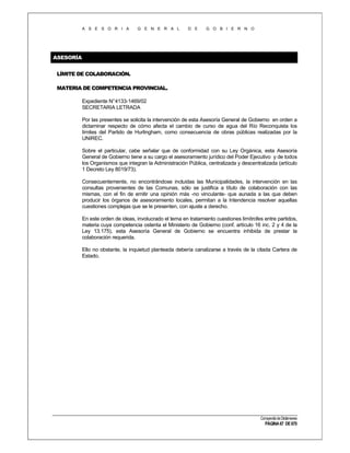 A S E S O R I A

G E N E R A L

D E

G O B I E R N O

ASESORÍA
LÍMITE DE COLABORACIÓN.
MATERIA DE COMPETENCIA PROVINCIAL.
Expediente N°4133-1469/02
SECRETARIA LETRADA
Por las presentes se solicita la intervención de esta Asesoría General de Gobierno en orden a
dictaminar respecto de cómo afecta el cambio de curso de agua del Río Reconquista los
límites del Partido de Hurlingham, como consecuencia de obras públicas realizadas por la
UNIREC.
Sobre el particular, cabe señalar que de conformidad con su Ley Orgánica, esta Asesoría
General de Gobierno tiene a su cargo el asesoramiento jurídico del Poder Ejecutivo y de todos
los Organismos que integran la Administración Pública, centralizada y descentralizada (artículo
1 Decreto Ley 8019/73).
Consecuentemente, no encontrándose incluidas las Municipalidades, la intervención en las
consultas provenientes de las Comunas, sólo se justifica a título de colaboración con las
mismas, con el fin de emitir una opinión más -no vinculante- que aunada a las que deben
producir los órganos de asesoramiento locales, permitan a la Intendencia resolver aquellas
cuestiones complejas que se le presenten, con ajuste a derecho.
En este orden de ideas, involucrado el tema en tratamiento cuestiones limítrofes entre partidos,
materia cuya competencia ostenta el Ministerio de Gobierno (conf. artículo 16 inc. 2 y 4 de la
Ley 13.175), esta Asesoría General de Gobierno se encuentra inhibida de prestar la
colaboración requerida.
Ello no obstante, la inquietud planteada debería canalizarse a través de la citada Cartera de
Estado.

Compendio de Dictámenes

PÁGINA 67 DE 670

 