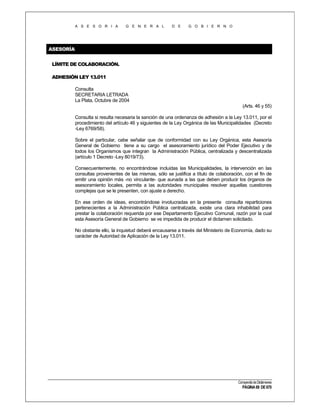 A S E S O R I A

G E N E R A L

D E

G O B I E R N O

ASESORÍA
LÍMITE DE COLABORACIÓN.
ADHESIÓN LEY 13.011
Consulta
SECRETARIA LETRADA
La Plata, Octubre de 2004
(Arts. 46 y 55)
Consulta si resulta necesaria la sanción de una ordenanza de adhesión a la Ley 13.011, por el
procedimiento del artículo 46 y siguientes de la Ley Orgánica de las Municipalidades (Decreto
-Ley 6769/58).
Sobre el particular, cabe señalar que de conformidad con su Ley Orgánica, esta Asesoría
General de Gobierno tiene a su cargo el asesoramiento jurídico del Poder Ejecutivo y de
todos los Organismos que integran la Administración Pública, centralizada y descentralizada
(artículo 1 Decreto -Ley 8019/73).
Consecuentemente, no encontrándose incluidas las Municipalidades, la intervención en las
consultas provenientes de las mismas, sólo se justifica a título de colaboración, con el fin de
emitir una opinión más -no vinculante- que aunada a las que deben producir los órganos de
asesoramiento locales, permita a las autoridades municipales resolver aquellas cuestiones
complejas que se le presenten, con ajuste a derecho.
En ese orden de ideas, encontrándose involucradas en la presente consulta reparticiones
pertenecientes a la Administración Pública centralizada, existe una clara inhabilidad para
prestar la colaboración requerida por ese Departamento Ejecutivo Comunal, razón por la cual
esta Asesoría General de Gobierno se ve impedida de producir el dictamen solicitado.
No obstante ello, la inquietud deberá encausarse a través del Ministerio de Economía, dado su
carácter de Autoridad de Aplicación de la Ley 13.011.

Compendio de Dictámenes

PÁGINA 69 DE 670

 