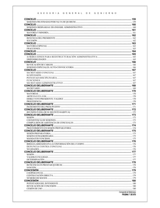 A S E S O R I A

G E N E R A L

D E

G O B I E R N O

CONCEJO ......................................................................................................................................................... 159
SESIONES FRUSTRADAS POR FALTA DE QUORUM ................................................................................................................. 159

CONCEJO ......................................................................................................................................................... 160
SESIONES ORDINARIAS: DÍA INHÁBIL ADMINISTRATIVO ................................................................................................... 160

CONCEJO ......................................................................................................................................................... 161
MAYORÍA Y MINORÍA....................................................................................................................................................................... 161

CONCEJO ......................................................................................................................................................... 162
RENUNCIA DEL PRESIDENTE ......................................................................................................................................................... 162
SUCESIÓN ............................................................................................................................................................................................. 162

CONCEJO ......................................................................................................................................................... 163
MAYORÍA ESPECIAL ......................................................................................................................................................................... 163
FRACCIONES........................................................................................................................................................................................ 163

CONCEJO ......................................................................................................................................................... 164
CONCEJO ......................................................................................................................................................... 165
ATRIBUCIONES PARA REESTRUCTURACIÓN ADMINISTRATIVA ..................................................................... 165
DISPONIBILIDADES ........................................................................................................................................................................... 165

CONCEJO ......................................................................................................................................................... 166
REVOCACIÓN DE CARGOS .............................................................................................................................................................. 166
SESIONES ESPECIALES. AUTO-CONVOCATORIA .................................................................................................................... 166

CONCEJO ......................................................................................................................................................... 167
SECRETARIO CONCEJAL ........................................................................................................................................................... 167
SUSPENSIÓN ..................................................................................................................................................................................... 167
POTESTAD DISCIPLINARIA...................................................................................................................................................... 167
FUNCIONES ....................................................................................................................................................................................... 167
SECRETARIO ADMINISTRATIVO .......................................................................................................................................... 167

CONCEJO DELIBERANTE ............................................................................................................................. 169
SECRETARIO ........................................................................................................................................................................................ 169

CONCEJO DELIBERANTE ............................................................................................................................. 170
MAYORÍAS ........................................................................................................................................................................................... 170
ARTÍCULO 32 L.O.M............................................................................................................................................................................ 170
DOBLE VOTO PRESIDENTE. VALIDEZ ......................................................................................................................................... 170
PROCEDENCIA .................................................................................................................................................................................... 170

CONCEJO DELIBERANTE ............................................................................................................................. 171
INCREMENTO DEL PRESUPUESTO ............................................................................................................................................... 171

CONCEJO DELIBERANTE ............................................................................................................................. 172
REUNIÓN FUERA DE SU RECINTO HABITUAL .......................................................................................................................... 172

CONCEJO DELIBERANTE ............................................................................................................................. 173
SESIÓN ................................................................................................................................................................................................... 173
COEXISTENCIA DE SESIONES......................................................................................................................................................... 173
COMPULSIÓN DE ASISTENCIA DE CONCEJALES ..................................................................................................................... 173

CONCEJO DELIBERANTE ............................................................................................................................. 174
PROCEDIMIENTO EN SESIÓN PREPARATORIA ......................................................................................................................... 174

CONCEJO DELIBERANTE ............................................................................................................................. 175
SESIÓN PREPARATORIA................................................................................................................................................................... 175
SESIÓN EXTRAORDINARIA............................................................................................................................................................. 175
MANDATOS VENCIDOS .................................................................................................................................................................... 175

CONCEJO DELIBERANTE ............................................................................................................................. 176
IRREGULARIDADES EN LA CONFORMACIÓN DEL CUERPO. ............................................................................................... 176
DENUNCIA CONTRA CONCEJAL ........................................................................................................................................... 176
NULIDADES .......................................................................................................................................................................................... 176

CONCEJO DELIBERANTE ............................................................................................................................. 177
SESIÓN ................................................................................................................................................................................................... 177
VALIDEZ O NULIDAD ........................................................................................................................................................................ 177
DETERMINACIÓN ............................................................................................................................................................................... 177

CONCEJO DELIBERANTE ............................................................................................................................. 178
RETICENCIA EN PRESTAR QUORUM............................................................................................................................................ 178
SANCIÓN ............................................................................................................................................................................................... 178

CONCESIÓN ..................................................................................................................................................... 179
COOPERATIVAS .................................................................................................................................................................................. 179
CONTRATACIÓN DIRECTA.............................................................................................................................................................. 179
NÚMERO DE SOCIOS ......................................................................................................................................................................... 179

CONCESIÓN ..................................................................................................................................................... 180
POTESTADES DEL INTENDENTE ................................................................................................................................................... 180
REVOCACIÓN DE CONCESIÓN ....................................................................................................................................................... 180
CESIÓN DE USO ................................................................................................................................................................................... 180
Compendio de Dictámenes

PÁGINA 7 DE 670

 