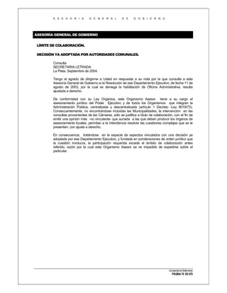 A S E S O R I A

G E N E R A L

D E

G O B I E R N O

ASESORÍA GENERAL DE GOBIERNO
LÍMITE DE COLABORACIÓN.
DECISIÓN YA ADOPTADA POR AUTORIDADES COMUNALES.
Consulta
SECRETARIA LETRADA
La Plata, Septiembre de 2004.
Tengo el agrado de dirigirme a Usted en respuesta a su nota por la que consulta a esta
Asesoría General de Gobierno si la Resolución de ese Departamento Ejecutivo, de fecha 11 de
agosto de 2003, por la cual se deniega la habilitación de Oficina Administrativa, resulta
ajustada a derecho.
De conformidad con su Ley Orgánica, este Organismo Asesor tiene a su cargo el
asesoramiento jurídico del Poder Ejecutivo y de todos los Organismos que integran la
Administración Pública, centralizada y descentralizada (artículo 1 Decreto -Ley 8019/73).
Consecuentemente, no encontrándose incluidas las Municipalidades, la intervención en las
consultas provenientes de las Cámaras, sólo se justifica a título de colaboración, con el fin de
emitir una opinión más -no vinculante- que aunada a las que deben producir los órganos de
asesoramiento locales, permitan a la Intendencia resolver las cuestiones complejas que se le
presenten, con ajuste a derecho.
En consecuencia, tratándose en la especie de aspectos vinculados con una decisión ya
adoptada por ese Departamento Ejecutivo, y fundada en ponderaciones de orden jurídico que
la cuestión involucra, la participación requerida excede el ámbito de colaboración antes
referido, razón por la cual este Organismo Asesor se ve impedido de expedirse sobre el
particular.

Compendio de Dictámenes

PÁGINA 70 DE 670

 