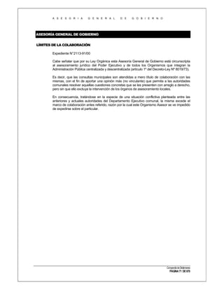 A S E S O R I A

G E N E R A L

D E

G O B I E R N O

ASESORÍA GENERAL DE GOBIERNO
LÍMITES DE LA COLABORACIÓN
Expediente N°2113-91/00
Cabe señalar que por su Ley Orgánica esta Asesoría General de Gobierno está circunscripta
al asesoramiento jurídico del Poder Ejecutivo y de todos los Organismos que integran la
Administración Pública centralizada y descentralizada (artículo 1º del Decreto-Ley Nº 8019/73).
Es decir, que las consultas municipales son atendidas a mero título de colaboración con las
mismas, con el fin de aportar una opinión más (no vinculante) que permita a las autoridades
comunales resolver aquellas cuestiones concretas que se les presenten con arreglo a derecho,
pero sin que ello excluya la intervención de los órganos de asesoramiento locales.
En consecuencia, tratándose en la especie de una situación conflictiva planteada entre las
anteriores y actuales autoridades del Departamento Ejecutivo comunal, la misma excede el
marco de colaboración antes referido, razón por la cual este Organismo Asesor se ve impedido
de expedirse sobre el particular.

Compendio de Dictámenes

PÁGINA 71 DE 670

 