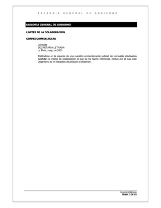 A S E S O R I A

G E N E R A L

D E

G O B I E R N O

ASESORÍA GENERAL DE GOBIERNO
LÍMITES DE LA COLABORACIÓN
CONFECCIÓN DE ACTAS
Consulta
SECRETARÍA LETRADA
La Plata, mayo de 2001
Tratándose en la especie de una cuestión eminentemente judicial, las consultas efectuadas
exorbitan el marco de colaboración al que se ha hecho referencia, motivo por el cual este
Organismo se ve impedido de producir el dictamen.

Compendio de Dictámenes

PÁGINA 72 DE 670

 