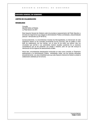 A S E S O R I A

G E N E R A L

D E

G O B I E R N O

ASESORÍA GENERAL DE GOBIERNO
LÍMITES DE COLABORACIÓN
INHABILIDAD
Consulta
SECRETARIA LETRADA
La Plata febrero de 2001
Esta Asesoría General de Gobierno está circunscripta al asesoramiento del Poder Ejecutivo y
de todos los Organismos que integran la Administración Pública centralizada y descentralizada
(artículo 1 del Decreto-Ley Nº 8019/73).
Consecuentemente, no encontrándose incluidas las Municipalidades, la intervención de este
Organismo Asesor en las consultas provenientes de las Comunas, sólo se justifica a mero
título de colaboración con las mismas, con el único fin de emitir una opinión más (no
vinculante) que permita a sus autoridades resolver aquellas cuestiones de su exclusiva
compe4tencia que se les presenten con arreglo a derecho, pero sin que ello excluya la
intervención de los órganos de asesoramiento locales.
Ahora bien, encontrándose directamente involucrado en esta nueva consulta un Organismo
perteneciente a la Administración Pública centralizada, existe –por las razones expuestas
precedentemente- una clara inhabilidad para que esta Asesoría General de Gobierno preste la
colaboración solicitada por la Comuna.

Compendio de Dictámenes

PÁGINA 73 DE 670

 