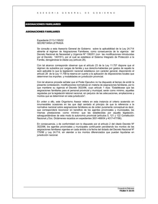 A S E S O R I A

G E N E R A L

D E

G O B I E R N O

ASIGNACIONES FAMILIARES
ASIGNACIONES FAMILIARES

Expediente 2113-1195/02
SECRETARIA LETRADA
Se consulta a esta Asesoría General de Gobierno sobre la aplicabilidad de la Ley 24.714
atinente al régimen de Asignaciones Familiares, como consecuencia de la vigencia del
Decreto Nacional de Necesidad y Urgencia Nº 1382/01 (con las modificaciones introducidas
por el Decreto 1407/01), por el cual se establece el Sistema Integrado de Protección a la
Familia, derogándose la citada Ley (artículo 28).
Con tal alcance corresponde observar que el artículo 23 de la Ley 11.757 dispone que el
régimen de subsidios por cargas de familia y sus derecho-habientes por gastos de sepelio le
será aplicable lo que la legislación nacional establezca con carácter general, disponiendo el
artículo 28 de la Ley 11.758 la reserva en cuanto a la aplicación de disposiciones locales que
determinen los importes y modalidades en jurisdicción provincial.
Con tal alcance procede señalar que el Poder Ejecutivo no ha dispuesto al tiempo de emitir la
presente contestación, modificaciones normativas en materia de asignaciones familiares, por lo
que mantiene su vigencia el Decreto 3023/96, cuyo artículo 1 reza: “Establécese que las
asignaciones familiares para el personal provincial y municipal, serán como mínimo, aquellas
reguladas por la legislación laboral nacional, sin perjuicio de las adecuaciones, ampliaciones y
montos que se determinen en esta jurisdicción”.
En orden a ello, este Organismo Asesor reitera en esta instancia el criterio sostenido en
innumerables ocasiones en las que dejó sentado el principio de que la referencia a la
normativa nacional sobre asignaciones familiares es de orden puramente conceptual es decir,
que corresponderá reconocer en beneficio de los agentes provinciales y municipales, las
mismas prestaciones -como mínimo- que las establecidas por aquella legislación,
salvaguardándose de este modo la autonomía provincial (artículos 5, 121 y 122 Constitución
Nacional y Doc. Dictámenes recaídos en expedientes 3001-468/04 y 4017-477/96).
En consecuencia, y de conformidad con lo dispuesto por el artículo 2 del citado Decreto Nº
3023/96, los agentes provinciales y municipales continuarán percibiendo los montos de las
asignaciones familiares vigentes en cada ámbito a la fecha del dictado del Decreto Nacional Nº
770/96 y Ley 24.714, sin atender a los montos diferenciados que puedan liquidarse en
jurisdicción nacional.

Compendio de Dictámenes

PÁGINA 74 DE 670

 
