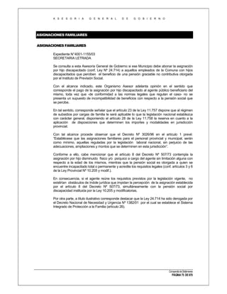 A S E S O R I A

G E N E R A L

D E

G O B I E R N O

ASIGNACIONES FAMILIARES
ASIGNACIONES FAMILIARES
Expediente N°4001-1155/03
SECRETARIA LETRADA
Se consulta a esta Asesoría General de Gobierno si ese Municipio debe abonar la asignación
por hijo discapacitado (conf. Ley Nº 24.714) a aquellos empleados de la Comuna con hijos
discapacitados que perciben el beneficio de una pensión graciable no contributiva otorgada
por el Instituto de Previsión Social.
Con el alcance indicado, este Organismo Asesor adelanta opinión en el sentido que
corresponde el pago de la asignación por hijo discapacitado al agente público beneficiario del
mismo, toda vez que -de conformidad a las normas legales que regulan el caso- no se
presenta un supuesto de incompatibilidad de beneficios con respecto a la pensión social que
se percibe.
En tal sentido, corresponde señalar que el artículo 23 de la Ley 11.757 dispone que al régimen
de subsidios por cargas de familia le será aplicable lo que la legislación nacional establezca
con carácter general, disponiendo el artículo 28 de la Ley 11.758 la reserva en cuanto a la
aplicación de disposiciones que determinen los importes y modalidades en jurisdicción
provincial.
Con tal alcance procede observar que el Decreto Nº 3026/96 en el artículo 1 prevé:
“Establécese que las asignaciones familiares para el personal provincial y municipal, serán
como mínimo, aquellas reguladas por la legislación laboral nacional, sin perjuicio de las
adecuaciones, ampliaciones y montos que se determinen en esta jurisdicción”.
Conforme a ello, cabe mencionar que el artículo 8 del Decreto Nº 507/73 contempla la
asignación por hijo disminuido físico y/o psíquico a cargo del agente sin limitación alguna con
respecto a la edad de los mismos, mientras que la pensión social es otorgada a quien se
encuentre incapacitado total o permanente y acredite los requisitos legales (conf. artículos 3 y 6
de la Ley Provincial Nº 10.205 y modif.).
En consecuencia, si el agente reúne los requisitos previstos por la legislación vigente, no
existirían obstáculos de índole jurídica que impidan la percepción de la asignación establecida
por el artículo 8 del Decreto Nº 507/73, simultáneamente con la pensión social por
discapacidad instituida por la Ley 10.205 y modificatorias.
Por otra parte, a título ilustrativo corresponde destacar que la Ley 24.714 ha sido derogada por
el Decreto Nacional de Necesidad y Urgencia Nº 1382/01 por el cual se establece el Sistema
Integrado de Protección a la Familia (artículo 26).

Compendio de Dictámenes

PÁGINA 75 DE 670

 