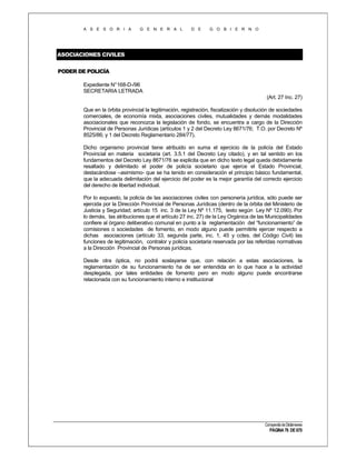 A S E S O R I A

G E N E R A L

D E

G O B I E R N O

ASOCIACIONES CIVILES
PODER DE POLICÍA
Expediente N°168-D-/96
SECRETARIA LETRADA
(Art. 27 Inc. 27)
Que en la órbita provincial la legitimación, registración, fiscalización y disolución de sociedades
comerciales, de economía mixta, asociaciones civiles, mutualidades y demás modalidades
asociacionales que reconozca la legislación de fondo, se encuentra a cargo de la Dirección
Provincial de Personas Jurídicas (artículos 1 y 2 del Decreto Ley 8671/76; T.O. por Decreto Nº
8525/86; y 1 del Decreto Reglamentario 284/77).
Dicho organismo provincial tiene atribuido en suma el ejercicio de la policía del Estado
Provincial en materia societaria (art. 3.5.1 del Decreto Ley citado), y en tal sentido en los
fundamentos del Decreto Ley 8671/76 se explicita que en dicho texto legal queda debidamente
resaltado y delimitado el poder de policía societario que ejerce el Estado Provincial,
destacándose –asimismo- que se ha tenido en consideración el principio básico fundamental,
que la adecuada delimitación del ejercicio del poder es la mejor garantía del correcto ejercicio
del derecho de libertad individual.
Por lo expuesto, la policía de las asociaciones civiles con personería jurídica, sólo puede ser
ejercida por la Dirección Provincial de Personas Jurídicas (dentro de la órbita del Ministerio de
Justicia y Seguridad; artículo 15 inc. 3 de la Ley Nº 11.175, texto según Ley Nº 12.090). Por
lo demás, las atribuciones que el artículo 27 inc. 27) de la Ley Orgánica de las Municipalidades
confiere al órgano deliberativo comunal en punto a la reglamentación del “funcionamiento” de
comisiones o sociedades de fomento, en modo alguno puede permitirle ejercer respecto a
dichas asociaciones (artículo 33, segunda parte, inc. 1, 45 y cctes. del Código Civil) las
funciones de legitimación, contralor y policía societaria reservada por las referidas normativas
a la Dirección Provincial de Personas jurídicas.
Desde otra óptica, no podrá soslayarse que, con relación a estas asociaciones, la
reglamentación de su funcionamiento ha de ser entendida en lo que hace a la actividad
desplegada, por tales entidades de fomento pero en modo alguno puede encontrarse
relacionada con su funcionamiento interno e institucional

Compendio de Dictámenes

PÁGINA 76 DE 670

 