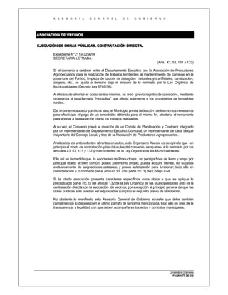 A S E S O R I A

G E N E R A L

D E

G O B I E R N O

ASOCIACIÓN DE VECINOS
EJECUCIÓN DE OBRAS PÚBLICAS. CONTRATACIÓN DIRECTA.
Expediente N°2113-3256/94
SECRETARIA LETRADA
(Arts. 43, 53, 131 y 132)
Si el convenio a celebrar entre el Departamento Ejecutivo con la Asociación de Productores
Agropecuarios para la realización de trabajos tendientes al mantenimiento de caminos en la
zona rural del Partido, limpieza de cauces de desagües naturales y/o artificiales, canalización,
zanjeos, etc., se ajusta a derecho bajo el amparo de lo normado por la Ley Orgánica de
Municipalidades (Decreto Ley 6769/58).
A efectos de afrontar el costo de los mismos, se creó -previo registro de oposición-, mediante
ordenanza la tasa llamada “Hidráulica” que afecta solamente a los propietarios de inmuebles
rurales.
Del importe recaudado por dicha tasa, el Municipio previa deducción de los montos necesarios
para efectivizar el pago de un empréstito obtenido para el mismo fin, afectaría el remanente
para abonar a la asociación citada los trabajos realizados.
A su vez, el Convenio prevé la creación de un Comité de Planificación y Contralor integrado
por un representante del Departamento Ejecutivo Comunal, un representante de cada bloque
mayoritario del Concejo Local, y tres de la Asociación de Productores Agropecuarios.
Analizados los antecedentes obrantes en autos, este Organismo Asesor es de opinión que -en
principio el modo de contratación y las cláusulas del convenio, se ajustan- a lo normado por los
artículos 43, 53, 131 y 132 y concordantes de la Ley Orgánica de las Municipalidades.
Ello así en la medida que la Asociación de Productores., no persiga fines de lucro y tenga por
principal objeto el bien común, posea patrimonio propio, pueda adquirir bienes, no subsista
exclusivamente de asignaciones estatales, y posea autorización para funcionar; todo ello en
consideración a lo normado por el artículo 33 2da. parte inc. 1) del Código Civil.
Si la citada asociación presenta caracteres específicos nada obsta a que se aplique lo
preceptuado por el inc. c) del artículo 132 de la Ley Orgánica de las Municipalidades esto es la
contratación directa con la asociación de vecinos, por excepción al principio general de que las
obras públicas sólo puedan ser adjudicadas cumplido el requisito previo de la licitación.
No obstante lo manifiesto esta Asesoría General de Gobierno advierte que debe también
cumplirse con lo dispuesto en el último párrafo de la norma mencionada, todo ello en aras de la
transparencia y legalidad con que deben acompañarse los actos y contratos municipales.

Compendio de Dictámenes

PÁGINA 77 DE 670

 