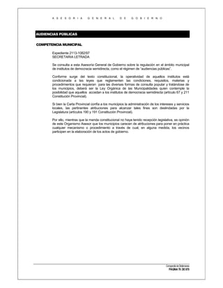 A S E S O R I A

G E N E R A L

D E

G O B I E R N O

AUDIENCIAS PÚBLICAS
COMPETENCIA MUNICIPAL
Expediente 2113-1082/97
SECRETARIA LETRADA
Se consulta a esta Asesoría General de Gobierno sobre la regulación en el ámbito municipal
de institutos de democracia semidirecta, como el régimen de “audiencias públicas”.
Conforme surge del texto constitucional, la operatividad de aquellos institutos está
condicionada a las leyes que reglamenten las condiciones, requisitos, materias y
procedimientos que requieran para las diversas formas de consulta popular y tratándose de
los municipios, deberá ser la Ley Orgánica de las Municipalidades quien contemple la
posibilidad que aquellos accedan a los institutos de democracia semidirecta (artículo 67 y 211
Constitución Provincial).
Si bien la Carta Provincial confía a los municipios la administración de los intereses y servicios
locales, las pertinentes atribuciones para alcanzar tales fines son deslindadas por la
Legislatura (artículos 190 y 191 Constitución Provincial).
Por ello, mientras que la manda constitucional no haya tenido recepción legislativa, es opinión
de este Organismo Asesor que los municipios carecen de atribuciones para poner en práctica
cualquier mecanismo o procedimiento a través de cual, en alguna medida, los vecinos
participen en la elaboración de los actos de gobierno.

Compendio de Dictámenes

PÁGINA 78 DE 670

 