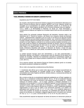 A S E S O R I A

G E N E R A L

D E

G O B I E R N O

BANCO PROVINCIA
TASA. INMUEBLE VENDIDO EN SUBASTA ADMINISTRATIVA
Expediente Letra “B” Nº 4125-182/04.
Se consulta a esta Asesoría General de Gobierno respecto de la presentación efectuada por el
Banco Provincia de Buenos Aires (en adelante “BAPRO”) por la que, habiendo vendido dos
inmuebles por el procedimiento de subasta administrativa previsto en el Decreto-Ley Nº
9434/79 y modif., Carta Orgánica del Banco de la Provincia de Buenos Aires (en adelante, “C.O.”), solicitó a la Municipalidad la liberación de deuda por Tasas Municipales y
Contribuciones de Mejoras que registran los inmuebles hasta la fecha de toma de posesión del
mismo.
Dicha petición fue rechazada mediante Resolución del Intendente, haciendo mérito a los
dictámenes del H. Tribunal de Cuentas y del Director de la Asesoría Letrada del Municipio
quienes –respectivamente- entendieron que en el caso no se trató de una ejecución forzada
por vía judicial, sino que esa entidad sustituyó al vendedor que –conforme la referida escriturale otorgó mandato especial irrevocable para proceder a la venta de acuerdo al procedimiento
previsto en la Carta Orgánica y extender en su nombre la escritura traslativa de dominio; por lo
que “quien vende es el Banco en representación del titular de dominio, quien lo ha facultado
expresamente para el otorgamiento de dicho acto en su nombre. Nos encontramos, a todas
luces, frente a un negocio jurídico privado...”; y por otro lado, que conforme disposiciones
locales (Ordenanza Impositiva) sólo procede la liberación de deudas a través del pago
respectivo o en su defecto por orden judicial, circunstancias éstas que no se configuran en el
caso.
La entidad bancaria impugna aquel acto administrativo y, con citas jurisprudenciales y
doctrinarias referidas a los efectos y consecuencias sobre los derechos de las partes de la
subasta de inmuebles, reiterando los fundamentos expuestos la presentación sustenta su
derecho en el privilegio que le otorga el préstamo hipotecario (conf. artículos 3149, 3881, 3934
y conc. del C.C.).
Con el alcance indicado, esta Asesoría General de Gobierno adelanta opinión en el sentido
que debería acordarse lo solicitado por el BAPRO.
Ello en orden a las siguientes consideraciones jurídico-fácticas:
1.- Inicialmente cabe afirmar que no existe motivo alguno para no otorgar al procedimiento de
subasta pública administrativa de inmueble previsto en los artículos 63, siguientes y
concordantes de la Carta Orgánica del Banco, similares efectos y consecuencias jurídicas de
las subastas judiciales.
Ello, en tanto se trata de un procedimiento legalmente establecido por el Poder Legislativo en
ejercicio de su competencia constitucional (artículo 103 inc. 13º de la Constitución Nacional
(conf. Preámbulo), por el que se reconoció a esa entidad bancaria el carácter de “...entidad
autárquica de derecho público... con el origen, garantías y privilegios declarados en el
preámbulo y en los artículos 31 y 104 de la Constitución Nacional, en la Ley Nacional de origen
contractual número 1029 y en las leyes de la Provincia” y “...completa autonomía...” (conf.
artículos 1 y 8 de la Carta Orgánica, Decreto-Ley Nº 9434/79 y modif.), otorgándole potestades
reglamentarias en todo lo que se refiere a las operaciones bancarias y de créditos con
particulares (conf. artículos 24 incs. “b” y “c”, 31, ss. y conc., C.O.), pudiendo valerse por sí
mismo para la gestión de recupero de acreencias, con potestades para disponer de bienes
propios y/o de terceros, sin necesidad u obligación legal de ocurrir a la justicia (conf. artículos
24 –incs. “p”, “q”, “r”, “u” y conc.- 34, 64, 65, 66 inc. “d”, 72, 73, 74, 75 y conc. de la C.O.).
Este procedimiento especial de disposición de bienes de terceros sin intervención judicial por
Compendio de Dictámenes

PÁGINA 79 DE 670

 