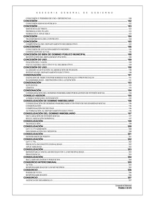 A S E S O R I A

G E N E R A L

D E

G O B I E R N O

CONCESIÓN Y PERMISO DE USO - DIFERENCIAS ..................................................................................................................... 180

CONCESIÓN ..................................................................................................................................................... 182
CONCESIÓN SERVICIO PÚBLICO ................................................................................................................................................... 182

CONCESIÓN ..................................................................................................................................................... 183
SERVICIO ELÉCTRICO....................................................................................................................................................................... 183
PRÓRROGA DEL PLAZO.................................................................................................................................................................... 183
NORMATIVA APLICABLE ................................................................................................................................................................ 183

CONCESIÓN ..................................................................................................................................................... 184
TRANSFERENCIA DEL CONTRATO............................................................................................................................................... 184

CONCESIÓN ..................................................................................................................................................... 185
COMPETENCIA DEL DEPARTAMENTO DELIBERATIVO ........................................................................................................ 185

CONCESIONES ................................................................................................................................................ 186
CONCESIÓN DE ESTACIONAMIENTO MEDIDO......................................................................................................................... 186
CONFECCIÓN DE ACTAS .................................................................................................................................................................. 186

CONCESIÓN DE BIEN DE DOMINIO PÚBLICO MUNICIPAL .................................................................... 188
RESTITUCIÓN DEL BIEN (DESOCUPACIÓN) ............................................................................................................................... 188

CONCESIÓN DE USO...................................................................................................................................... 189
FIJACIÓN DEL CANON ...................................................................................................................................................................... 189
FACULTAD DEL EJECUTIVO Y EL DELIBERATIVO.................................................................................................................. 189

CONCESIÓN DE USO...................................................................................................................................... 190
LLAMADO A LICITACIÓN. ELABORACIÓN DE PLIEGOS........................................................................................................ 190
POTESTAD DEL DEPARTAMENTO EJECUTIVO......................................................................................................................... 190

CONDONACIÓN ............................................................................................................................................... 191
EXENCIÓN DE TRIBUTOS POR NORMAS NACIONALES O PROVINCIALES ..................................................................... 191
INADMISIBILIDAD – DISTINCIÓN CON LA EXENCIÓN ........................................................................................................... 191

CONDONACIÓN ............................................................................................................................................... 193
SUPUESTOS .......................................................................................................................................................................................... 193
LÍMITES ................................................................................................................................................................................................. 193

CONDONACIÓN ............................................................................................................................................... 194
CONSOLIDACIÓN DEL DOMINIO INMOBILIARIO POR RAZONES DE INTERÉS SOCIAL ............................................... 194

CONSEJO ASESOR......................................................................................................................................... 195
ATRIBUCIONES DEL INTENDENTE ............................................................................................................................................... 195

CONSOLIDACIÓN DE DOMINIO INMOBILIARIO ........................................................................................ 196
CONSOLIDACIÓN DE DOMINIO INMOBILIARIO CON FINES DE SOLIDARIDAD SOCIAL ............................................. 196
CONDONACIÓN .................................................................................................................................................................................. 196
COMPENSACIÓN DE DEUDAS ........................................................................................................................................................ 196
AUTORIZACIÓN AL DEPARTAMENTO EJECUTIVO ................................................................................................................. 196

CONSOLIDACIÓN DEL DOMINIO INMOBILIARIO ...................................................................................... 197
DECLARACIÓN DE INTERÉS SOCIAL ........................................................................................................................................... 197
REGULARIZACIÓN DOMINIAL....................................................................................................................................................... 197

CONSOLIDACIÓN ............................................................................................................................................ 199
TRANSACCIÓN .................................................................................................................................................................................... 199

CONSOLIDACIÓN ............................................................................................................................................ 200
LEY 13.173 ADHESIÓN ....................................................................................................................................................................... 200
DISCRIMINACIÓN DE CRÉDITOS ................................................................................................................................................... 200

CONSOLIDACIÓN ............................................................................................................................................ 201
HONORARIOS DE PERITO ................................................................................................................................................................ 201

CONSOLIDACIÓN ............................................................................................................................................ 202
LEY 11.756.............................................................................................................................................................................................. 202
PRESUNTA INCONSTITUCIONALIDAD........................................................................................................................................ 202
APLICABILIDAD ................................................................................................................................................................................. 202

CONSOLIDACIÓN ............................................................................................................................................ 203
BONOS PARA CANCELAR DEUDAS CON LA MUNICIPALIDAD........................................................................................... 203
PROCEDENCIA .................................................................................................................................................................................... 203

CONSOLIDACIÓN ............................................................................................................................................ 204
RECLAMO DE DAÑOS Y PERJUICIOS............................................................................................................................................ 204

CONSORCIO INTERCOMUNAL ..................................................................................................................... 205
ACTOS .................................................................................................................................................................................................... 205
RESPONSABILIDAD DE LOS MUNICIPIOS................................................................................................................................... 205

CONSORCIO ..................................................................................................................................................... 206
PODER DE VETO.................................................................................................................................................................................. 206
RESPONSABILIDADES ...................................................................................................................................................................... 206

CONSORCIO ..................................................................................................................................................... 207
AGENCIA DE DESARROLLO ............................................................................................................................................................ 207
Compendio de Dictámenes

PÁGINA 8 DE 670

 