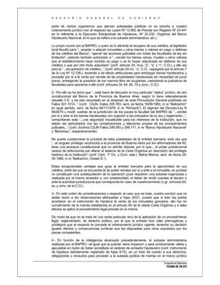 A S E S O R I A

G E N E R A L

D E

G O B I E R N O

parte de ciertos organismos que ejercen potestades públicas no es extraño a nuestro
ordenamiento jurídico (ver al respecto las Leyes Nº 12.962 de Prenda con Registro Nº 24.441
en lo referente a la Ejecución Extrajudicial de Hipotecas, Nº 22.232, Orgánica del Banco
Hipotecario Nacional, en lo que se refiere a la subasta administrativa, etc.).
Lo propio ocurre con el BAPRO, a quien en lo atinente al recupero de sus créditos, el legislador
local facultó para “...aceptar o adquirir inmuebles u otros bienes o valores en pago o defensa
de los créditos del Banco”, “ejercer las acciones judiciales con todas las facultades de ley sin
limitación”, estando también autorizado a “...vender los bienes raíces, mueles u otros valores
que el establecimiento haya recibido en pago o se le hayan adjudicado en defensa de sus
créditos o que por otro título adquiriere” (conf. artículo 24, incs. “p”, “q” y “r”, C.O.); y ello así
para la “...recuperación de créditos...” (conf. artículo 24 inc. “u”, C.O. –agregado por el artículo 7
de la Ley Nº 12.726-), teniendo a tal efecto atribuciones para embargar bienes hipotecarios y
proceder por si a la venta por remate de las propiedades hipotecadas sin necesidad de juicio
previo, entregando la posesión de los mismos libre de ocupantes, careciendo la judicatura de
facultades para oponerse a ello (conf. artículos 34, 64, 65, 75 y conc., C.O.).
2.- Por ello se ha dicho que “...está fuera de discusión el muy particular “status” jurídico, de raíz
constitucional del Banco de la Provincia de Buenos Aires, según lo tiene reiteradamente
resuelto V.E. y ha sido recordado en el dictamen de esta Procuración General publicado en
Fallos 301:1010...” (conf. CSJN, Fallos 305:783, sent. de fecha 16/06/1983, in re “Beltrachini”
en igual sentido, sent. de fecha 06/11/1979, in re “Richiardi”). El régimen del Decreto-Ley N
9434/79 y modif. sustrae de la jurisdicción de los jueces la facultad del BAPRO de “...vender
por sí y ante si los bienes hipotecados con sujeción a los preceptos de su ley y reglamento...”,
comportando esta “...una seguridad insustituible para los intereses de la institución, que no
deben ser perturbados con las complicaciones y dilaciones propias de los procedimientos
judiciales...” (conf. doctrina CSJN Fallos 249:393 y 268:171, in re “Banco Hipotecario Nacional”
y “Berenbau”, respectivamente).
No puede cuestionarse la juricidad de tales potestades de la entidad bancaria, toda vez que
“...el singular privilegio reconocido a la provincia de Buenos Aires por los reformadores del 60,
tiene una jerarquía constitucional que no admite disputa, por lo que... el poder jurisdiccional
carece de atribuciones par alterar el sistema de la Carta Orgánica en desmedro del privilegio
histórico de la institución” (conf. Cám. 1º Civ. y Com. sala I, Bahía Blanca, sent. de fecha 2905-1980, in re “Beltrachini, Oreste O.”).
Estas excepcionales ventajas que goza la entidad bancaria para la ejecutividad de sus
créditos, entre las que se encuentra la de poder rematar por sí y ante si el inmueble, en puridad
no constituyen una autoliquidación de la operación pues requieren una subasta organizada y
realizada por el mismo acreedor y, con posterioridad, el deber de rendir cuentas al deudor o
ante la autoridad jurisdiccional que corresponda en caso de cuestionamiento (v.gr. artículos 64,
ss. y conc. de la C.O.).
3.- En este orden de consideraciones y respecto al caso que se trata, cuadra concluir que no
asiste razón a las observaciones efectuadas a fojas 20/21, puesto que si bien las partes
acordaron en el instrumento de hipoteca la venta de los inmuebles gravados, ello fue en
cumplimiento de la manda establecida en el artículo 65 de la citada Carta Orgánica y a tales
efectos se aplicó el procedimiento legal previsto en la misma.
De modo tal que no se trata de una venta particular sino de la aplicación de un procedimiento
legal, reglamentario, de derecho público, por el que la entidad hizo valer prerrogativas y
privilegios que al respecto le concede el ordenamiento jurídico vigente, teniendo su decisión
iguales efectos y consecuencias jurídicas que las dispuestas para otros supuestos por los
jueces competentes.
4.- En función de la inteligencia alcanzada precedentemente, la subasta administrativa
realizada por el BAPRO –al igual que la judicial- tiene imperium y será jurídicamente válida y
ejecutable en razón de haber acreditado el carácter de acreedor hipotecario (conf. instrumento
de hipoteca debidamente registrado de fojas 4/15), en un todo de cuerdo a sus derechos,
obligaciones y recaudos para proceder a la subasta pública de marras en el marco jurídico
Compendio de Dictámenes

PÁGINA 80 DE 670

 
