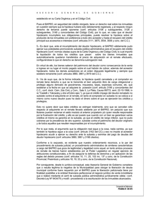 A S E S O R I A

G E N E R A L

D E

G O B I E R N O

establecido en su Carta Orgánica y en el Código Civil.
Pues el BAPRO, en seguridad del crédito otorgado, tiene un derecho real sobre los inmuebles
en cuestión siempre que la hipoteca hubiere sido debidamente registrada, y al respecto ningún
derecho de terceros puede oponerse (conf. artículos 3108 y subsiguientes, 3128 y
subsiguientes, 3149 y concordantes del Código Civil); por lo que, en caso que el deudor
hipotecario incumpliera sus obligaciones principales, puede resolver la hipoteca sobre el
producido de los inmuebles con preferencia a todo otro acreedor y hasta el recupero del crédito
principal sus accesorios e intereses (conf. artículos 3111, 3875, 3934, 3936 y conc. del C.C.).
5.- Es decir que, ante el incumplimiento del deudor hipotecario, el BAPRO válidamente pudo
ejercer sus potestades promoviendo subasta pública administrativa para el recupero del crédito
hipotecario (conf. normas citadas supra de la Carta Orgánica y del Código Civil), lo cual importó
la liquidación de todos los créditos que pesan
sobre los bienes inmuebles que
automáticamente quedaron transferidos al precio de adquisición en el remate efectuado,
configurándose lo que en derecho se denomina subrogación real.
En virtud de ello, los bienes salieron del patrimonio del deudor como consecuencia de la venta
e ingreso en su lugar el monto pagado sobre el cual habrán de cobrar, además del acreedor
hipotecario, todos los demás acreedores en el orden dispuesto legalmente y siempre que
existiere remanente (conf. artículos 3880, 3881 y 3919 del C.C.).
6.- Va de suyo que, de la forma indicada, la hipoteca quedó cancelada y el comprador en
remate tiene derecho a que se le transmita el bien adquirido libre de carga obligacional y
privilegio alguno derivado de gravámenes, impuestos, tasas, expensas comunes, etc. que
existieran a la fecha en que se adquiere la posesión (conf. artículo 3196 y concordantes del
C.C.; conf. doctr. Cám. 2da Civil, y Com., Sala II, La Plata, Causa 89772, sent. 22-10-1998, in
re “Castelli c Yakowsky y otra s/Cobro ejec.”), ya que el crédito impago del deudor rematado no
subsiste contra el adquirente en el remate, en tanto el comprador en subasta no se coloca a sí
mismo como nuevo deudor pues ha dado el dinero sobre el que se ejercerán los créditos y
privilegios.
Esto no quiere decir que tales créditos se extingan totalmente, sino que se cancelan sólo
respecto al adquirente en el remate llevado adelante por el BAPRO, sin perjuicio que sus
titulares puedan reclamar el saldo insoluto al anterior propietario y/o quien resulte responsable
por la frustración del crédito; y ello es así puesto que cuando con un bien se garantizan varios
créditos el mismo es garantía en la subasta, ya que el crédito de rango inferior, que no pudo
cobrarse por la prevalencia de otro superior, subsiste contra el patrimonio del deudor originario
y de todos aquellos que resulten responsables por el incumplimiento.
Por lo que resta, el argumento que la obligación real sigue a la cosa, nada cambia, ya que
también la hipoteca sigue a la cosa (conf. artículo 3162 del CC) y eso no impide al acreedor
hipotecario acudir a ejercer su derecho ante la subasta y eximirse del pago de deudas del
deudor hipotecario (conf. artículos 3880, 3881 y 3196 citados).
Conforme a lo expuesto, es evidente que nuestro ordenamiento reconoce, a la par del
procedimiento de subasta judicial, un procedimiento administrativo de similares características
a cargo del BAPRO que goza de legitimidad y legalidad como aquel, en tanto ambos procesos
de remate de bienes fueron establecidos por el Poder Legislativo en regular ejercicio de
atribuciones constitucionales, a fin de asegurar la defensa de derechos y en aplicación de las
reglas del debido proceso (conf. artículos 10, 11, 25, 103 inc. 13º y conc. de la Constitución
Provincial; Preámbulo y artículos 18, 19, 33 y conc. de la Constitución Nacional).
Por consiguiente, desde lo jurídico-conceptual, esta Asesoría General de Gobierno considera
que o resulta legítima la negativa de la Municipalidad para otorgar la liberación de deuda
municipal conforme fuera requerido por el BAPRO pues la liberación peticionada tiene por
finalidad posibilitar a la entidad financiera perfeccionar el negocio jurídico de venta inmobiliaria
que e realizó mediante el carril de subasta pública administrativa jurídicamente válida –conf.
Decreto-Ley Nº 9434/79 y modif.- procediendo a la escrituración de los inmuebles alcanzados.
Compendio de Dictámenes

PÁGINA 81 DE 670

 