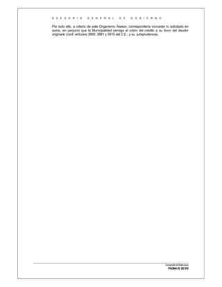 A S E S O R I A

G E N E R A L

D E

G O B I E R N O

Por todo ello, a criterio de este Organismo Asesor, correspondería conceder lo solicitado en
autos, sin perjuicio que la Municipalidad persiga el cobro del crédito a su favor del deudor
originario (conf. artículos 3880, 3881 y 3919 del C.C.; y su jurisprudencia).

Compendio de Dictámenes

PÁGINA 82 DE 670

 