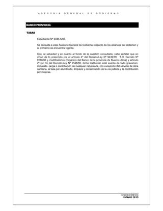 A S E S O R I A

G E N E R A L

D E

G O B I E R N O

BANCO PROVINCIA
TASAS
Expediente Nº 4046-5/06.
Se consulta a esta Asesoría General de Gobierno respecto de los alcances del dictamen y
si el mismo se encuentra vigente.
Con tal salvedad y en cuanto al fondo de la cuestión consultada, cabe señalar que en
virtud de lo prescripto por el artículo 4º del Decreto-Ley Nº 9439/79, T.O. Decreto Nº
9166/86 y modificatorios (Orgánico del Banco de la provincia de Buenos Aires) y artículo
2º inc. b) del Decreto-Ley Nº 9548/80, dicha Institución está exenta de todo gravamen,
impuesto, carga o contribución de cualquier naturaleza, con excepción del servicio de obra
sanitaria, la tasa por alumbrado, limpieza y conservación de la vía pública y la contribución
por mejoras.

Compendio de Dictámenes

PÁGINA 83 DE 670

 