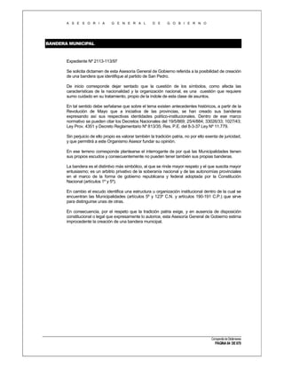 A S E S O R I A

G E N E R A L

D E

G O B I E R N O

BANDERA MUNICIPAL

Expediente Nº 2113-113/97
Se solicita dictamen de esta Asesoría General de Gobierno referida a la posibilidad de creación
de una bandera que identifique al partido de San Pedro.
De inicio corresponde dejar sentado que la cuestión de los símbolos, como afecta las
características de la nacionalidad y la organización nacional, es una cuestión que requiere
sumo cuidado en su tratamiento, propio de la índole de esta clase de asuntos.
En tal sentido debe señalarse que sobre el tema existen antecedentes históricos, a partir de la
Revolución de Mayo que a iniciativa de las provincias, se han creado sus banderas
expresando así sus respectivas identidades político-institucionales. Dentro de ese marco
normativo se pueden citar los Decretos Nacionales del 19/5/869; 25/4/884; 33026/33; 1027/43;
Ley Prov. 4351 y Decreto Reglamentario Nº 813/35; Res. P.E. del 8-3-37 Ley Nº 11.779.
Sin perjuicio de ello propio es valorar también la tradición patria, no por ello exenta de juricidad,
y que permitirá a este Organismo Asesor fundar su opinión.
En ese terreno corresponde plantearse el interrogante de por qué las Municipalidades tienen
sus propios escudos y consecuentemente no pueden tener también sus propias banderas.
La bandera es el distintivo más simbólico, al que se rinde mayor respeto y el que suscita mayor
entusiasmo; es un arbitrio privativo de la soberanía nacional y de las autonomías provinciales
en el marco de la forma de gobierno republicana y federal adoptada por la Constitución
Nacional (artículos 1º y 5º).
En cambio el escudo identifica una estructura u organización institucional dentro de la cual se
encuentran las Municipalidades (artículos 5º y 123º C.N. y artículos 190-191 C.P.) que sirve
para distinguirse unas de otras.
En consecuencia, por el respeto que la tradición patria exige, y en ausencia de disposición
constitucional o legal que expresamente lo autorice, esta Asesoría General de Gobierno estima
improcedente la creación de una bandera municipal.

Compendio de Dictámenes

PÁGINA 84 DE 670

 