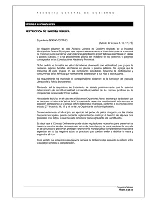 A S E S O R I A

G E N E R A L

D E

G O B I E R N O

BEBIDAS ALCOHÓLICAS
RESTRICCIÓN DE INGESTA PÚBLICA

Expediente Nº 4050-53227/93.
(Artículo 27 incisos 8, 16, 17 y 18)
Se requiere dictamen de esta Asesoría General de Gobierno respecto de la inquietud
Municipal de General Rodríguez, que requiere asesoramiento a fin de determinar si la comuna
de mención puede sancionar una Ordenanza prohibiendo ingerir bebidas alcohólicas en plazas
y paseos públicos, y si tal procedimiento podría ser violatorio de los derechos y garantías
consagrados en las Constituciones Nacional y Provincial.
Dicho pedido se formaliza en virtud de haberse observado con habitualidad que grupos de
personas ingieren bebidas alcohólicas en plazas y paseos públicos. Se agrega que la
presencia de esos grupos en las condiciones antedichas desanima la participación y
concurrencia de las familias que normalmente acompañan a sus hijos a esos lugares.
Tal requerimiento ha merecido el correspondiente dictamen de la Dirección de Asesoría
Letrada de la Policía Bonaerense.
Planteada así la requisitoria en tratamiento se señala preliminarmente que la eventual
determinación de constitucionalidad o inconstitucionalidad de las normas jurídicas es de
competencia exclusiva del Poder Judicial.
No obstante lo dicho, en el caso en análisis este Organismo Asesor estima que la decisión que
se persigue no vulneraría “prima facie” preceptos de raigambre constitucional; toda vez que su
adopción corresponde a la propia esfera deliberativa municipal, conforme a lo previsto por el
artículo 27º incisos 8, 16, 17 y 18 de la Ley Orgánica de las Municipalidades.
Consecuentemente el Municipio, en ejercicio del poder de policía otorgado por las citadas
disposiciones legales, puede mediante reglamentación restringir el derecho de algunos para
garantizar el de todos, lo cual no cabe considerar como agraviante a la Constitución.
Es decir que el Concejo Deliberante puede dictar regulaciones necesarias para preservar los
derechos constitucionales de eventuales actos de desorden social, para mantener la armonía
en la comunidad y preservar, proteger y promover la moral pública, comprendiendo esta última
expresión en su faz negativa todas las prácticas que puedan tender a debilitar la moral y
engendrar el vicio.
En el sentido que antecede esta Asesoría General de Gobierno deja expuesto su criterio sobre
la cuestión sometida a consideración.

Compendio de Dictámenes

PÁGINA 85 DE 670

 