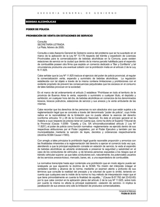 A S E S O R I A

G E N E R A L

D E

G O B I E R N O

BEBIDAS ALCOHÓLICAS
PODER DE POLICÍA
PROHIBICIÓN DE VENTA EN ESTACIONES DE SERVICIO
Consulta
SECRETARÍA LETRADA
La Plata, febrero de 2005.
Consulta a esta Asesoría General de Gobierno acerca del problema que se ha suscitado en el
marco de la aplicación de la Ley Nº 13.178 respecto del trámite y expedición de Licencias
Provinciales para la comercialización de bebidas alcohólicas en la Comuna, pues existen
estaciones de servicio en la ciudad que dentro de la misma parcela habilitada para el expendio
de combustible poseen otra firma que explota un comercio dedicado a “Bar y Confitería” y tal
circunstancia produciría una eventual colisión con la prohibición ínsita en el artículo 2 de la Ley
N 11.825.
Cabe señalar que la Ley Nº 11.825 traduce el ejercicio del poder de policía provincial, al regular
la comercialización venta, expendio y suministro de bebidas alcohólicas. La regulación
establecida con tal objeto a través de la misma contiene limitaciones y prohibiciones con el
evidente propósito de prevenir las consecuencias perjudiciales que los excesos en el consumo
de tales bebidas provocan en la sociedad.
En el marco de tal ordenamiento el artículo 2 establece “Prohíbase en todo el territorio de la
provincia de Buenos Aires la venta, expendio o suministro a cualquier título, el depósito y
exhibición, en cualquier hora del día, de bebidas alcohólicas en comercios de los denominados
kioscos, kioscos polirubros, estaciones de servicio y sus anexos y la venta ambulante de las
mismas.
Cabe recordar que los derechos de las personas no son absolutos sino que están sujetos a la
reglamentación legal que se concreta a través del denominado “poder de policía”, cuyo límite
radica en la razonabilidad de la limitación que no puede alterar la esencia del derecho
(conforme artículos 14 y 28 de la Constitución Nacional). Es éste el principio general en la
materia a cuyo respecto es preciso tener en cuenta que, como ha dicho el Superior Tribunal de
la Provincia (Causa 1-2056- “Caselly y Cía. SA s/Inconstitucionalidad artículo 2 Ley Nº
11.825”), el poder de policía como función normativa –reglamentaria- es ejercido dentro de sus
respectivas atribuciones por el Poder Legislativo, por el Poder Ejecutivo y también por las
municipalidades mediante la sanción de leyes, decretos y ordenanzas respectivamente
(doctrina SCBA Causa I-1583).
Con arreglo a tales principios la prohibición legal guarda razonable proporción y armoniza con
las finalidades inherentes a la reglamentación del derecho a ejercer el comercio toda vez que,
atendiendo a que la principal explotación consiste en estación de servicio, la veda al expendio
de bebidas alcohólicas se advierte enderezada a preservar la seguridad y salubridad en el
caso de los conductores de vehículos –y de terceras personas expuestas a los riesgos que el
tránsito vehicular supone- ya que tales conductores son, naturalmente, los potenciales usuarios
de los servicios anexos-kiosco, mercado, bares, etc. a una expendedora de combustible.
La normativa transcripta hasta aquí contempla una prohibición que en modo alguno puede ser
soslayada ya que siguiendo la doctrina de la SCBA “Es misión del intérprete indagar el
verdadero sentido y alcance de la norma, mediante un examen atento y profundo de sus
términos que consulte la realidad del precepto y la voluntad de quien lo emitió, teniendo en
cuenta que cualquiera sea la índole de la norma no hay método de interpretación mejor que el
que tiene primordialmente en cuenta la finalidad de aquélla...” (Causa B-57.782 del 23-02-00)
por lo que cabe concluir en la aplicación plena del artículo 2 de la Ley Nº 11.825, sobre todo
por cuanto la misma no afecta la principal explotación –estación de servicio- ni implica la
paralización de sus anexos sino sólo la limitación de productos comercializables.
Compendio de Dictámenes

PÁGINA 86 DE 670

 