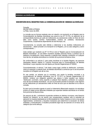 A S E S O R I A

G E N E R A L

D E

G O B I E R N O

BEBIDAS ALCOHÓLICAS

INSCRIPCIÓN EN EL REGISTRO PARA LA COMERCIALIZACIÓN DE BEBIDAS ALCOHÓLICAS

Consulta
SECRETARÍA LETRADA
La Plata, marzo de 2005.
La consulta que se formula mediante nota con relación a la inscripción en el Registro para la
Comercialización de Bebidas Alcohólicas que prevé la Ley Nº 13.178 y la obtención de la
correspondiente licencia por parte de instituciones y/o asociaciones civiles sin fines de lucro
tales como Clubes, Centros Tradicionalistas, Centros de Jubilados, Asociaciones
Cooperadoras, Cooperadoras dependientes de ese Municipio, etc.
Concretamente, la consulta está referida a determinar si las aludidas instituciones y/o
asociaciones “...deben proceder a la inscripción en el Registro, y en su caso categoría y canon
correspondiente...”.
Cabe señalar que mediante Ley Nº 13.178 se creó el “Registro para la Comercialización de
Bebidas Alcohólicas”, al cual deben inscribirse aquellas personas físicas o jurídicas que se
dediquen a la distribución, venta, expendio o cualquier título, depósito y exhibición, en cualquier
hora del día, de bebidas alcohólicas en el ámbito de la provincia de Buenos Aires.
De conformidad a su artículo 2, para poder inscribirse en el aludido Registro, las personas
interesadas deberán obtener la “Licencia Provincial para la Comercialización de Bebidas
Alcohólicas” cuyos requisitos han sido fijados por Decreto Reglamentario Nº 828/04.
Concordantemente, el artículo 7 del citado cuerpo legal, prohíbe la distribución, suministro,
venta y/o expendio a cualquier título, de bebidas alcohólicas a comercios que no se encuentren
inscriptos en el Registro que allí se crea.
En ese sentido, se advierte que la normativa, que regula la temática vinculada a la
comercialización de bebidas alcohólicas (Ley Nº 13.178 y su Decreto Reglamentario Nº
828/04), contiene una obligación genérica que abarca a todos aquellos que realicen
“distribución, suministro, venta, expendio a cualquier título depósito y exhibición, en cualquier
hora del día de bebidas alcohólicas”, sin que se encuentre prevista la exclusión a ese régimen
de las instituciones y/o asociaciones civiles sin fines de lucro que se describen en la nota en
consulta.
Es decir que la normativa vigente no prevé un tratamiento diferenciado respecto a la naturaleza
jurídica y/u objeto de las diferentes entidades que expendan bebidas alcohólicas en el ámbito
de la provincia de Buenos Aires.
Sin perjuicio de ello, y advirtiendo inquietudes similares en distintos municipios, esta Asesoría
General de Gobierno, es de opinión que correspondería canalizar ante la autoridad de
aplicación la inquietud planteada por la Municipalidad de Carlos Casares en torno a las pautas
reglamentarias, condiciones y requisitos necesarias para determinar la inscripción de dichas
entidades y eventualmente, si resultara procedente algún tipo de exención en el marco de la
categoría que se les atribuya.

Compendio de Dictámenes

PÁGINA 87 DE 670

 