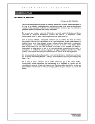 A S E S O R I A

G E N E R A L

D E

G O B I E R N O

BIENES MUNICIPALES
ENAJENACIÓN Y REZAGO
(Artículos 55, 56, 158 y 159)
Se consulta a esta Asesoría General de Gobierno acerca de la situación planteada en torno a
la venta de un colectivo municipal antiguo, que fuera entregado como parte de pago de otro
vehículo similar, operación realizada por la administración anterior y que no recibiera la
pertinente aprobación por parte del Concejo Deliberante.
Del particular que resultara adquirente del colectivo municipal, requiriendo de las autoridades
comunales la respectiva transferencia dominial del vehículo, la Intendencia solicita
asesoramiento sobre los pasos a seguir para cumplir con dicha obligación.
Con el alcance señalado, corresponde destacar que en materia de venta de bienes
municipales, el artículo 159 del Decreto-Ley Nº 6769/58 establece la regla general según la
cual los mismos serán enajenados por remate o licitación pública, disponiendo a continuación
las excepciones a ese principio (licitación privada, concurso de precios o venta directa). Dicha
regla es de aplicación a toda clase de bienes municipales, aún a aquellos muy antiguos,
inservibles o sin valor alguno, los que en tal caso deberán ser subastados como chatarra o
como bienes en condición de rezago, sin perjuicio de la posibilidad de su transferencia a título
gratuito, con ajuste a lo dispuesto por la primera parte del artículo 56 del texto legal citado.
Sin perjuicio de ello, en todos los casos las enajenaciones de bienes deberán ser autorizadas
por el Concejo Deliberante y llevadas a cabo por el Departamento ejecutivo (artículos 55 y 158
de la L.O.M.).
En el caso de autos, tratándose de un hecho consumado que ya ha surtido efectos,
corresponderá remitir nuevamente los antecedentes de la operación al Concejo para su
convalidación, debiendo el titular del Departamento Ejecutivo realizar los trámites pertinentes
para facilitar la transferencia del vehículo municipal, a favor de quien resultara adquirente del
mismo.

Compendio de Dictámenes

PÁGINA 88 DE 670

 