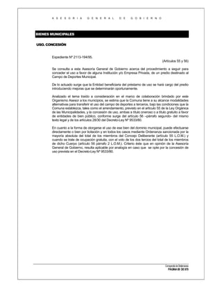 A S E S O R I A

G E N E R A L

D E

G O B I E R N O

BIENES MUNICIPALES
USO. CONCESIÓN

Expediente Nº 2113-194/95.
(Artículos 55 y 56)
Se consulta a esta Asesoría General de Gobierno acerca del procedimiento a seguir para
conceder el uso a favor de alguna Institución y/o Empresa Privada, de un predio destinado al
Campo de Deportes Municipal.
De lo actuado surge que la Entidad beneficiaria del préstamo de uso se hará cargo del predio
introduciendo mejoras que se determinarán oportunamente.
Analizado el tema traído a consideración en el marco de colaboración brindado por este
Organismo Asesor a los municipios, se estima que la Comuna tiene a su alcance modalidades
alternativas para transferir el uso del campo de deportes a terceros, bajo las condiciones que la
Comuna establezca, tales como el arrendamiento, previsto en el artículo 55 de la Ley Orgánica
de las Municipalidades, y la concesión de uso, ambas a título oneroso o a título gratuito a favor
de entidades de bien público, conforme surge del artículo 56 –párrafo segundo- del mismo
texto legal y de los artículos 28/30 del Decreto-Ley Nº 9533/80.
En cuanto a la forma de otorgarse el uso de ese bien del dominio municipal, puede efectuarse
directamente o bien por licitación y en todos los casos mediante Ordenanza sancionada por la
mayoría absoluta del total de los miembros del Concejo Deliberante (artículo 55 L.O.M.) y
cuando se trate de ocupación gratuita, con el voto de los dos tercios del total de los miembros
de dicho Cuerpo (artículo 56 párrafo 2 L.O.M.). Criterio éste que en opinión de la Asesoría
General de Gobierno, resulta aplicable por analogía en caso que se opte por la concesión de
uso prevista en el Decreto-Ley Nº 9533/80.

Compendio de Dictámenes

PÁGINA 89 DE 670

 