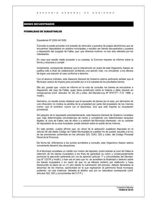 A S E S O R I A

G E N E R A L

D E

G O B I E R N O

BIENES SECUESTRADOS
POSIBILIDAD DE SUBASTARLOS

Expediente Nº 2200-3413/00.
Consulta si puede proceder a la subasta de vehículos y aparatos de juegos electrónicos que se
encuentran depositados en predios municipales y resultan ser bienes secuestrados y puestos
a disposición del Juzgado de Faltas, que –por diversos motivos- no han sido retirados por los
interesados.
En caso que resulte viable proceder a su subasta, la Comuna requiere se informe sobre la
forma y recaudos a cumplir.
Inicialmente, corresponde destacar que la intervención en autos de este Organismo Asesor se
justifica sólo a título de colaboración emitiendo una opinión más –no vinculante- a los efectos
de lograr una solución al caso conforme a derecho.
Con el alcance indicado, esta Asesoría General de Gobierno estima pertinente señalar que el
Municipio carece de imperio para proceder por si a la subasta de los precitados bienes.
Ello así, puesto que –como se informa en la nota de consulta- los bienes se encuentran a
disposición del Juez de Faltas, quien tiene jurisdicción sobre la materia y debe resolver en
consecuencia (conf. artículos 18, 28, 29 y cctes. del Decreto-Ley Nº 8751/77 –T.O. 1996- y
modif.).
Asimismo, no resulta ocioso destacar que el secuestro de bienes (en el caso, por derivación de
una infracción) no implica la pérdida de la propiedad por parte del propietario de los mismos
(como –por el contrario- ocurre con el decomiso), sino que sólo importa su incautación
provisional.
Sin perjuicio de lo expresado precedentemente, esta Asesoría General de Gobierno considera
que, bajo determinadas circunstancias de hecho y cumpliendo con determinados recaudos
legales, el Juez de Faltas, sea de oficio o a petición del Municipio interesado –en su carácter
de depositario de la cosa incautada- puede resolver sobre la suerte de los mismos.
En este sentido, cuadra afirmar que, en virtud de la aplicación supletoria dispuesta en el
artículo 60 del citado Código de Faltas Municipales la cuestión ha de quedar resuelta a la luz
de las previsiones contenidas en los artículos 523, 5243, 525 y cctes. del Código Procesal
Penal de la Provincia.
De forma tal, ciñéndonos a los puntos sometidos a consulta, este Organismo Asesor estima
conveniente discernir dos situaciones:
Si el Municipio acreditare un crédito con motivo del depósito, podrá solicitar al Juez de Faltas la
retención de los bienes incautados a los fines de garantizar su cobro y consecuentemente
promover la ejecución pertinente por vía de apremio (artículo 1º y concordantes del DecretoLey N° 122/76 y modif.); o bien ara el caso que no se acreditare la titularidad o derecho sobre
los bienes incautados o en razón de que no se efectúe reclamo por restitución y haya
transcurrido el plazo de un (1) año desde la culminación del proceso, deberá decretarse el
decomiso de los mismos, oportunidad en la que ingresarían al patrimonio fiscal municipal,
pudiendo –en esa instancia- dárseles el destino que por su naturaleza corresponda (conf.
artículos 522, 525 y concordantes del C.P.P.).

Compendio de Dictámenes

PÁGINA 90 DE 670

 