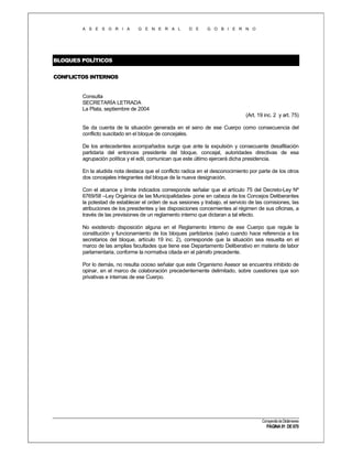 A S E S O R I A

G E N E R A L

D E

G O B I E R N O

BLOQUES POLÍTICOS
CONFLICTOS INTERNOS

Consulta
SECRETARÍA LETRADA
La Plata, septiembre de 2004
(Art. 19 inc. 2 y art. 75)
Se da cuenta de la situación generada en el seno de ese Cuerpo como consecuencia del
conflicto suscitado en el bloque de concejales.
De los antecedentes acompañados surge que ante la expulsión y consecuente desafiliación
partidaria del entonces presidente del bloque, concejal, autoridades directivas de esa
agrupación política y el edil, comunican que este último ejercerá dicha presidencia.
En la aludida nota destaca que el conflicto radica en el desconocimiento por parte de los otros
dos concejales integrantes del bloque de la nueva designación.
Con el alcance y límite indicados corresponde señalar que el artículo 75 del Decreto-Ley Nº
6769/58 –Ley Orgánica de las Municipalidades- pone en cabeza de los Concejos Deliberantes
la potestad de establecer el orden de sus sesiones y trabajo, el servicio de las comisiones, las
atribuciones de los presidentes y las disposiciones concernientes al régimen de sus oficinas, a
través de las previsiones de un reglamento interno que dictaran a tal efecto.
No existiendo disposición alguna en el Reglamento Interno de ese Cuerpo que regule la
constitución y funcionamiento de los bloques partidarios (salvo cuando hace referencia a los
secretarios del bloque, artículo 19 inc. 2), corresponde que la situación sea resuelta en el
marco de las amplias facultades que tiene ese Departamento Deliberativo en materia de labor
parlamentaria, conforme la normativa citada en el párrafo precedente.
Por lo demás, no resulta ocioso señalar que este Organismo Asesor se encuentra inhibido de
opinar, en el marco de colaboración precedentemente delimitado, sobre cuestiones que son
privativas e internas de ese Cuerpo.

Compendio de Dictámenes

PÁGINA 91 DE 670

 