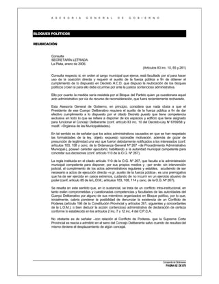 A S E S O R I A

G E N E R A L

D E

G O B I E R N O

BLOQUES POLÍTICOS
REUBICACIÓN

Consulta
SECRETARÍA LETRADA
La Plata, enero de 2006.
(Artículos 83 inc. 10, 85 y 261)
Consulta respecto si, en orden al cargo municipal que ejerce, está facultado por sí para hacer
uso de la coacción directa y requerir el auxilio de la fuerza pública a fin de obtener el
cumplimiento de lo dispuesto en Decreto H.C.D. que dispuso la reubicación de los bloques
políticos o bien si para ello debe ocurrirse por ante la justicia contencioso administrativa.
Ello por cuanto la medida sería resistida por el Bloque del Partido quien ya cuestionara aquel
acto administrativo por vía de recurso de reconsideración, que fuera recientemente rechazado.
Esta Asesoría General de Gobierno, en principio, considera que nada obsta a que el
Presidente de ese Cuerpo Deliberativo requiera el auxilio de la fuerza pública a fin de dar
efectivo cumplimiento a lo dispuesto por el citado Decreto puesto que tiene competencia
exclusiva en todo lo que se refiere a disponer de los espacios y edificio que tiene asignado
para funcionar el Concejo Deliberante (conf. artículo 83 inc. 10 del Decreto-Ley N° 6769/58 y
modif. –Orgánica de las Municipalidades).
En tal sentido es de señalar que los actos administrativos causados en que se han respetado
las formalidades de la ley, objeto, expuesto razonable motivación, además de gozar de
presunción de legitimidad una vez que fueron debidamente notificados a los interesados (conf.
artículos 103, 108 y conc. de la Ordenanza General Nº 267 –de Procedimiento Administrativo
Municipal-), poseen carácter ejecutorio; habilitando a la autoridad municipal competente para
concretar sus decisiones (conf. artículo 110 de la O.G. Nº 267).
La regla instituida en el citado artículo 110 de la O.G. Nº 267, que faculta a la administración
municipal competente para disponer, por sus propios medios y –por ende- sin intervención
judicial, el cumplimiento de los actos administrativos regulares y estables, acudiendo de ser
necesario a actos de ejecución directa –v.gr. auxilio de la fuerza pública-, es una prerrogativa
que ha de ser ejercida en casos extremos, cuidando de no incurrir en un ejercicio abusivo de
poder (conf. artículo 85 de la L.O.M.; artículos 103, 108, 114 y conc. de la O.G. Nº 267).
Se resalta en este sentido que, en lo sustancial, se trata de un conflicto intra-institucional, en
tanto están comprometidas y cuestionadas competencias y facultades de las autoridades del
Cuerpo Deliberativo por alguno de sus miembros organizados en Bloque político, por lo que,
inicialmente, cabría ponderar la posibilidad de denunciar la existencia de un Conflicto de
Poderes (artículo 196 de la Constitución Provincial y artículos 261, siguientes y concordantes
de la L.O.M.); o bien deducir la acción contencioso administrativa de declaración de certeza
conforme lo establecido en los artículos 2 inc. 7 y 12 inc. 4 del C.P.C.A.
No obstante es de señalar –con relación al Conflicto de Poderes- que la Suprema Corte
Provincial es reacia a admitirlo en el seno del Concejo Deliberante salvo cuando de resultas del
mismo deviene el desplazamiento de algún concejal.

Compendio de Dictámenes

PÁGINA 92 DE 670

 