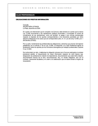 A S E S O R I A

G E N E R A L

D E

G O B I E R N O

CAJAS PROFESIONALES
OBLIGACIONES DE PRESTAR INFORMACIÓN

Consulta
SECRETARÍA LETRADA
La Plata, diciembre de 2004
En cuanto a la intervención que le compete a la Comuna, debe tenerse en cuenta que la misma
Ley 12.490 encomienda a las reparticiones públicas provinciales y municipales el control de
cumplimiento de las aportaciones, como así también, el apego a las normas previsionales
respecto al depósito de los aportes correspondientes a los honorarios percibidos por dicho
ejercicio profesional en los casos que así correspondiere (arts. 27, 31 y ss de la ley 12.490 y art. 1
del Decreto 2370/02).
Por su parte, manteniendo los profesionales las obligaciones y derechos que emanan del régimen
establecido por el artículo 2° de la Ley 12.490, co rresponde a la Caja Profesional ejercer la
fiscalización sobre los aportes por los honorarios devengados por trabajos profesionales (Capítulo
II Ley 12.490)
De conformidad con ello, y hallándose la obligación primaria de la Comuna restringida al contralor
previsional aludido, el requerimiento de mayor información respecto de otros tópicos (vgr.
designación de profesional en relación de dependencia, documentación que avale dicha relación,
documentación técnica de la obra, remuneraciones, etc), no resulta obligatoria, sino por el
contrario, meramente facultativa y en orden a la colaboración que se desee brindar al órgano de
recaudación.

Compendio de Dictámenes

PÁGINA 93 DE 670

 