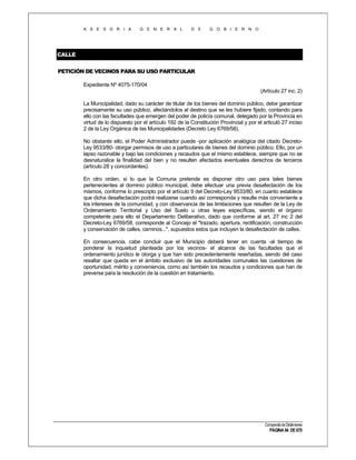 A S E S O R I A

G E N E R A L

D E

G O B I E R N O

CALLE
PETICIÓN DE VECINOS PARA SU USO PARTICULAR
Expediente Nº 4075-170/04
(Artículo 27 inc. 2)
La Municipalidad, dado su carácter de titular de los bienes del dominio público, debe garantizar
precisamente su uso público, afectándolos al destino que se les hubiere fijado, contando para
ello con las facultades que emergen del poder de policía comunal, delegado por la Provincia en
virtud de lo dispuesto por el artículo 192 de la Constitución Provincial y por el articuló 27 inciso
2 de la Ley Orgánica de las Municipalidades (Decreto Ley 6769/58).
No obstante ello, el Poder Administrador puede -por aplicación analógica del citado DecretoLey 9533/80- otorgar permisos de uso a particulares de bienes del dominio público. Ello, por un
lapso razonable y bajo las condiciones y recaudos que el mismo establece, siempre que no se
desnaturalice la finalidad del bien y no resulten afectados eventuales derechos de terceros
(artículo 28 y concordantes).
En otro orden, si lo que la Comuna pretende es disponer otro uso para tales bienes
pertenecientes al dominio público municipal, debe efectuar una previa desafectación de los
mismos, conforme lo prescripto por el artículo 9 del Decreto-Ley 9533/80, en cuanto establece
que dicha desafectación podrá realizarse cuando así corresponda y resulte más conveniente a
los intereses de la comunidad, y con observancia de las limitaciones que resulten de la Ley de
Ordenamiento Territorial y Uso del Suelo u otras leyes específicas, siendo el órgano
competente para ello el Departamento Deliberativo, dado que conforme al art. 27 inc 2 del
Decreto-Ley 6769/58, corresponde al Concejo el "trazado, apertura, rectificación, construcción
y conservación de calles, caminos...", supuestos estos que incluyen la desafectación de calles.
En consecuencia, cabe concluir que el Municipio deberá tener en cuenta -al tiempo de
ponderar la inquietud planteada por los vecinos- el alcance de las facultades que el
ordenamiento jurídico le otorga y que han sido precedentemente reseñadas, siendo del caso
resaltar que queda en el ámbito exclusivo de las autoridades comunales las cuestiones de
oportunidad, mérito y conveniencia, como así también los recaudos y condiciones que han de
preverse para la resolución de la cuestión en tratamiento.

Compendio de Dictámenes

PÁGINA 94 DE 670

 