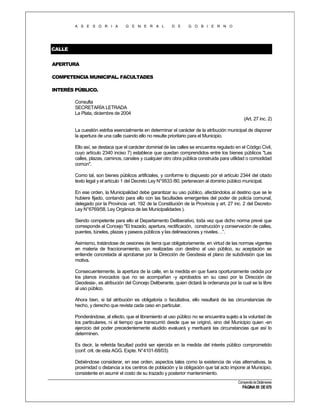 A S E S O R I A

G E N E R A L

D E

G O B I E R N O

CALLE
APERTURA
COMPETENCIA MUNICIPAL. FACULTADES
INTERÉS PÚBLICO.
Consulta
SECRETARÍA LETRADA
La Plata, diciembre de 2004
(Art. 27 inc. 2)
La cuestión estriba esencialmente en determinar el carácter de la atribución municipal de disponer
la apertura de una calle cuando ello no resulte prioritario para el Municipio.
Ello así, se destaca que el carácter dominial de las calles se encuentra regulado en el Código Civil,
cuyo artículo 2340 inciso 7) establece que quedan comprendidos entre los bienes públicos "Las
calles, plazas, caminos, canales y cualquier otro obra pública construida para utilidad o comodidad
común".
Como tal, son bienes públicos artificiales, y conforme lo dispuesto por el artículo 2344 del citado
texto legal y el artículo 1 del Decreto Ley N°9533 /80, pertenecen al dominio público municipal.
En ese orden, la Municipalidad debe garantizar su uso público, afectándolos al destino que se le
hubiere fijado, contando para ello con las facultades emergentes del poder de policía comunal,
delegado por la Provincia -art. 192 de la Constitución de la Provincia y art. 27 inc. 2 del DecretoLey N°6769/58, Ley Orgánica de las Municipalidades ).
Siendo competente para ello el Departamento Deliberativo, toda vez que dicho norma prevé que
corresponde al Concejo "El trazado, apertura, rectificación, construcción y conservación de calles,
puentes, túneles, plazas y paseos públicos y las delineaciones y niveles…”.
Asimismo, tratándose de cesiones de tierra que obligatoriamente, en virtud de las normas vigentes
en materia de fraccionamiento, son realizadas con destino al uso público, su aceptación se
entiende concretada al aprobarse por la Dirección de Geodesia el plano de subdivisión que las
motiva.
Consecuentemente, la apertura de la calle, en la medida en que fuera oportunamente cedida por
los planos invocados que no se acompañan -y aprobados en su caso por la Dirección de
Geodesia-, es atribución del Concejo Deliberante, quien dictará la ordenanza por la cual se la libre
al uso público.
Ahora bien, si tal atribución es obligatoria o facultativa, ello resultará de las circunstancias de
hecho, y derecho que revista cada caso en particular.
Ponderándose, al efecto, que el libramiento al uso público no se encuentra sujeto a la voluntad de
los particulares, ni al tiempo que transcurrió desde que se originó, sino del Municipio quien -en
ejercicio del poder precedentemente aludido evaluará y merituará las circunstancias que así lo
determinen.
Es decir, la referida facultad podrá ser ejercida en la medida del interés público comprometido
(conf. crit. de esta AGG. Expte. N°4101-68/03).
Debiéndose considerar, en ese orden, aspectos tales como la existencia de vías alternativas, la
proximidad o distancia a los centros de población y la obligación que tal acto impone al Municipio,
consistente en asumir el costo de su trazado y posterior mantenimiento.
Compendio de Dictámenes

PÁGINA 95 DE 670

 