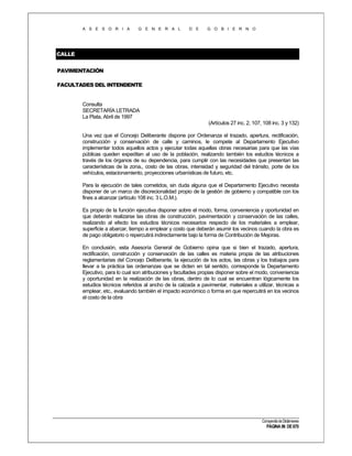 A S E S O R I A

G E N E R A L

D E

G O B I E R N O

CALLE
PAVIMENTACIÓN
FACULTADES DEL INTENDENTE

Consulta
SECRETARÍA LETRADA
La Plata, Abril de 1997
(Artículos 27 inc. 2, 107, 108 inc. 3 y 132)
Una vez que el Concejo Deliberante dispone por Ordenanza el trazado, apertura, rectificación,
construcción y conservación de calle y caminos, le compete al Departamento Ejecutivo
implementar todos aquellos actos y ejecutar todas aquellas obras necesarias para que las vías
públicas queden expeditan al uso de la población, realizando también los estudios técnicos a
través de los órganos de su dependencia, para cumplir con las necesidades que presentan las
características de la zona,, costo de las obras, intensidad y seguridad del tránsito, porte de los
vehículos, estacionamiento, proyecciones urbanísticas de futuro, etc.
Para la ejecución de tales cometidos, sin duda alguna que el Departamento Ejecutivo necesita
disponer de un marco de discrecionalidad propio de la gestión de gobierno y compatible con los
fines a alcanzar (artículo 108 inc. 3 L.O.M.).
Es propio de la función ejecutiva disponer sobre el modo, forma, conveniencia y oportunidad en
que deberán realizarse las obras de construcción, pavimentación y conservación de las calles,
realizando al efecto los estudios técnicos necesarios respecto de los materiales a emplear,
superficie a abarcar, tiempo a emplear y costo que deberán asumir los vecinos cuando la obra es
de pago obligatorio o repercutirá indirectamente bajo la forma de Contribución de Mejoras.
En conclusión, esta Asesoría General de Gobierno opina que si bien el trazado, apertura,
rectificación, construcción y conservación de las calles es materia propia de las atribuciones
reglamentarias del Concejo Deliberante, la ejecución de los actos, las obras y los trabajos para
llevar a la práctica las ordenanzas que se dicten en tal sentido, corresponde la Departamento
Ejecutivo, para lo cual son atribuciones y facultades propias disponer sobre el modo, conveniencia
y oportunidad en la realización de las obras, dentro de lo cual se encuentran lógicamente los
estudios técnicos referidos al ancho de la calzada a pavimentar, materiales a utilizar, técnicas a
emplear, etc., evaluando también el impacto económico o forma en que repercutirá en los vecinos
el costo de la obra

Compendio de Dictámenes

PÁGINA 96 DE 670

 