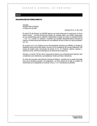 A S E S O R I A

G E N E R A L

D E

G O B I E R N O

CALLE
ENAJENACIÓN EN FORMA DIRECTA

Consulta
SECRETARÍA LETRADA
La Plata, junio de 2004
(Artículos 27 inc. 2, 55 y 158)
El artículo 25 del Decreto Ley 9533/80 dispone que podrá efectuarse la enajenación en forma
directa cuando “…Se trate de fracciones fiscales, de cualquier origen, que resulten inadecuadas
por sus características para su utilización independiente y solicite su compra un propietario lindero
..." (inc. "c'), y cuando "Lo requieran ocupantes que acrediten fehacientemente la erección de
mejoras o construcciones permanentes con una antelación de tres (3) años a la fecha de petición”
(inc. “d”).
De acuerdo con la Ley Orgánica de las Municipalidades (Decreto-Ley 6769/58), la facultad de
desafectar bienes del dominio público comunal, es de competencia del Concejo Deliberante. Ello
resulta del análisis antes mencionado del artículo 27 inc. 2° Pudiendo, además, disponer o
).
autorizar la venta, conforme lo prescripto por el artículo 55 de la citada Ley.
Asimismo, el artículo 158 del mismo ordenamiento dispone que el Departamento Ejecutivo dará
cumplimiento a las ordenanzas que establezcan ventas, permutas o donaciones.
En virtud de lo expuesto, esta Asesoría General de Gobierno considera que no existe óbice legal
para que el Municipio proceda a la enajenación en forma directa de la calle en cuestión de
conformidad con lo establecido en el artículo 25 incs. "c" y "t” del Decreto Ley 9533/80.

Compendio de Dictámenes

PÁGINA 97 DE 670

 
