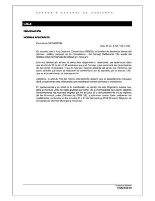 A S E S O R I A

G E N E R A L

D E

G O B I E R N O

CALLE
ENAJENACIÓN
NORMAS APLICABLES
Expediente 2405-4623/94
(Arts. 27 inc. 2, 55, 158 y 159)
De acuerdo con la Ley Orgánica (Decreto-Ley 6769/58), la facultad de desafectar bienes del
dominio público comunal, es de competencia - del Concejo Deliberante. Ello resulta del
análisis antes mencionado del artículo 27, inciso 2°
).
Una vez desafectado el bien, la venta debe disponerse o autorizarse por ordenanza, dado
que el artículo 55 de la L.O.M. establece que e el Concejo quien autorizará las transmisiones
de los bienes municipales, y que lo hará por mayoría absoluta del tal de sus miembros, así
como también que estas se realizarán de conformidad con lo dispuesto por el artículo 159°
,
que es el procedimiento de la enajenación
Asimismo, el artículo 158 del mismo ordenamiento dispone que el Departamento Ejecutivo
dará cumplimiento a las ordenanzas que establezcan ventas, permutas o donaciones.
En consecuencia y en virtud de lo manifestado, es opinión de este Organismo Asesor que,
para la eventual venta de calles públicas por parte de la municipalidad de Lincoln, deberán
cumplimentarse los recaudos exigidos por los artículos 55 y concordantes de la Ley orgánica
de las Municipal Jades (Decreto-Ley 6769/ 58), y aplicar-en cuanto fuere pertinente- las
modalidades contenidas en los artículos 21 a 27 del Decreto-Ley 9533/ 80 sobre Régimen de
Inmuebles del Dominio Municipal y Provincial.

Compendio de Dictámenes

PÁGINA 98 DE 670

 