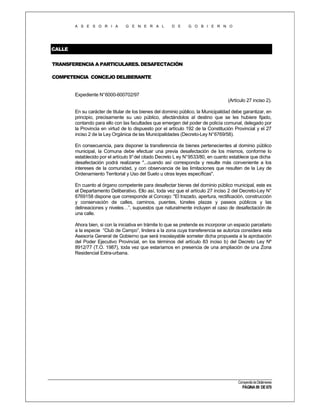 A S E S O R I A

G E N E R A L

D E

G O B I E R N O

CALLE
TRANSFERENCIA A PARTICULARES. DESAFECTACIÓN
COMPETENCIA CONCEJO DELIBERANTE

Expediente N°6000-600702/97
(Artículo 27 inciso 2).
En su carácter de titular de los bienes del dominio público, la Municipalidad debe garantizar, en
principio, precisamente su uso público, afectándolos al destino que se les hubiere fijado,
contando para ello con las facultades que emergen del poder de policía comunal, delegado por
la Provincia en virtud de lo dispuesto por el artículo 192 de la Constitución Provincial y el 27
inciso 2 de la Ley Orgánica de las Municipalidades (Decreto-Ley N°6769/58).
En consecuencia, para disponer la transferencia de bienes pertenecientes al dominio público
municipal, la Comuna debe efectuar una previa desafectación de los mismos, conforme lo
establecido por el artículo 9° del citado Decreto L ey N° 9533/80, en cuanto establece que dicha
desafectación podrá realizarse "...cuando así corresponda y resulte más conveniente a los
intereses de la comunidad, y con observancia de las limitaciones que resulten de la Ley de
Ordenamiento Territorial y Uso del Suelo u otras leyes específicas".
En cuanto al órgano competente para desafectar bienes del dominio público municipal, este es
el Departamento Deliberativo. Ello así, toda vez que el artículo 27 inciso 2 del Decreto-Ley N°
6769158 dispone que corresponde al Concejo: "El trazado, apertura, rectificación, construcción
y conservación de calles, caminos, puentes, túneles plazas y paseos públicos y las
delineaciones y niveles…”, supuestos que naturalmente incluyen el caso de desafectación de
una calle.
Ahora bien, si con la iniciativa en trámite lo que se pretende es incorporar un espacio parcelario
a la especie “Club de Campo”, lindera a la zona cuya transferencia se autoriza considera esta
Asesoría General de Gobierno que será insoslayable someter dicha propuesta a la aprobación
del Poder Ejecutivo Provincial, en los términos del artículo 83 inciso b) del Decreto Ley Nº
8912/77 (T.O. 1987), toda vez que estaríamos en presencia de una ampliación de una Zona
Residencial Extra-urbana.

Compendio de Dictámenes

PÁGINA 99 DE 670

 