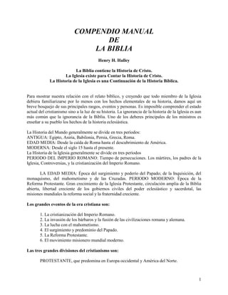 1
COMPENDIO MANUAL
DE
LA BIBLIA
Henry H. Halley
La Biblia contiene la Historia de Cristo.
La Iglesia existe para Contar la Historia de Cristo.
La Historia de la Iglesia es una Continuación de la Historia Bíblica.
Para mostrar nuestra relación con el relato bíblico, y creyendo que todo miembro de la Iglesia
debiera familiarizarse por lo menos con los hechos elementales de su historia, damos aquí un
breve bosquejo de sus principales rasgos, eventos y personas. Es imposible comprender el estado
actual del cristianismo sino a la luz de su historia. La ignorancia de la historia de la Iglesia es aun
más común que la ignorancia de la Biblia. Uno de los deberes principales de los ministros es
enseñar a su pueblo los hechos de la historia eclesiástica.
La Historia del Mundo generalmente se divide en tres períodos:
ANTIGUA: Egipto, Asiria, Babilonia, Persia, Grecia, Roma.
EDAD MEDIA: Desde la caída de Roma hasta el descubrimiento de América.
MODERNA: Desde el siglo 15 hasta el presente.
La Historia de la Iglesia generalmente se divide en tres períodos
PERIODO DEL IMPERIO ROMANO: Tiempo de persecuciones. Los mártires, los padres de la
Iglesia, Controversias, y la cristianización del Imperio Romano.
LA EDAD MEDIA: Época del surgimiento y poderío del Papado; de la Inquisición, del
monaquismo, del mahometismo y de las Cruzadas. PERIODO MODERNO: Época de la
Reforma Protestante. Gran crecimiento de la Iglesia Protestante, circulación amplia de la Biblia
abierta, libertad creciente de los gobiernos civiles del poder eclesiástico y sacerdotal, las
misiones mundiales la reforma social y la fraternidad creciente.
Los grandes eventos de la era cristiana son:
1. La cristianización del Imperio Romano.
2. La invasión de los bárbaros y la fusión de las civilizaciones romana y alemana.
3. La lucha con el mahometismo.
4. El surgimiento y predominio del Papado.
5. La Reforma Protestante.
6. El movimiento misionero mundial moderno.
Las tres grandes divisiones del cristianismo son:
PROTESTANTE, que predomina en Europa occidental y América del Norte.
 