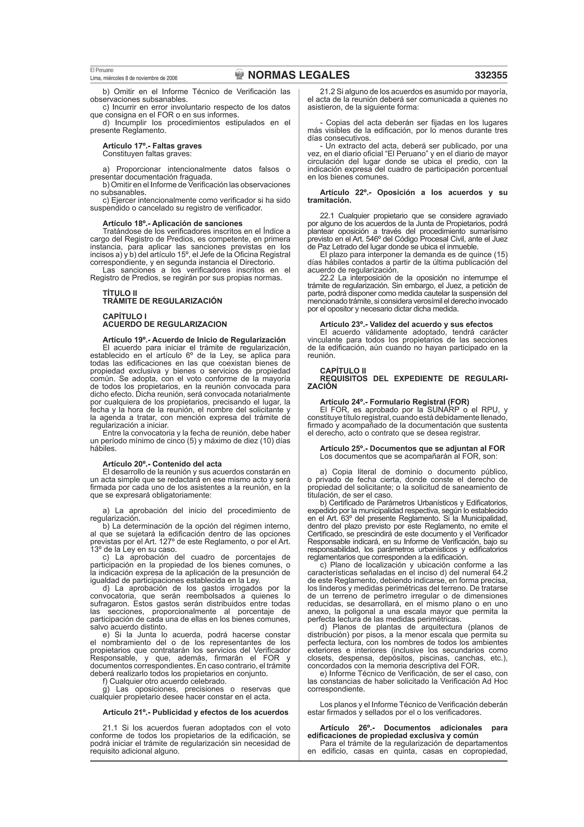 NORMAS LEGALES
El Peruano
Lima, miércoles 8 de noviembre de 2006 332355
b) Omitir en el Informe Técnico de Veriﬁcación las
observaciones subsanables.
c) Incurrir en error involuntario respecto de los datos
que consigna en el FOR o en sus informes.
d) Incumplir los procedimientos estipulados en el
presente Reglamento.
Artículo 17º.- Faltas graves
Constituyen faltas graves:
a) Proporcionar intencionalmente datos falsos o
presentar documentación fraguada.
b) Omitir en el Informe de Veriﬁcación las observaciones
no subsanables.
c) Ejercer intencionalmente como veriﬁcador si ha sido
suspendido o cancelado su registro de veriﬁcador.
Artículo 18º.- Aplicación de sanciones
Tratándose de los veriﬁcadores inscritos en el Índice a
cargo del Registro de Predios, es competente, en primera
instancia, para aplicar las sanciones previstas en los
incisos a) y b) del artículo 15º, el Jefe de la Oﬁcina Registral
correspondiente, y en segunda instancia el Directorio.
Las sanciones a los veriﬁcadores inscritos en el
Registro de Predios, se regirán por sus propias normas.
TÍTULO II
TRÁMITE DE REGULARIZACIÓN
CAPÍTULO I
ACUERDO DE REGULARIZACION
Artículo 19º.- Acuerdo de Inicio de Regularización
El acuerdo para iniciar el trámite de regularización,
establecido en el artículo 6º de la Ley, se aplica para
todas las ediﬁcaciones en las que coexistan bienes de
propiedad exclusiva y bienes o servicios de propiedad
común. Se adopta, con el voto conforme de la mayoría
de todos los propietarios, en la reunión convocada para
dicho efecto. Dicha reunión, será convocada notarialmente
por cualquiera de los propietarios, precisando el lugar, la
fecha y la hora de la reunión, el nombre del solicitante y
la agenda a tratar, con mención expresa del trámite de
regularización a iniciar.
Entre la convocatoria y la fecha de reunión, debe haber
un período mínimo de cinco (5) y máximo de diez (10) días
hábiles.
Artículo 20º.- Contenido del acta
El desarrollo de la reunión y sus acuerdos constarán en
un acta simple que se redactará en ese mismo acto y será
ﬁrmada por cada uno de los asistentes a la reunión, en la
que se expresará obligatoriamente:
a) La aprobación del inicio del procedimiento de
regularización.
b) La determinación de la opción del régimen interno,
al que se sujetará la ediﬁcación dentro de las opciones
previstas por el Art. 127º de este Reglamento, o por el Art.
13º de la Ley en su caso.
c) La aprobación del cuadro de porcentajes de
participación en la propiedad de los bienes comunes, o
la indicación expresa de la aplicación de la presunción de
igualdad de participaciones establecida en la Ley.
d) La aprobación de los gastos irrogados por la
convocatoria, que serán reembolsados a quienes lo
sufragaron. Estos gastos serán distribuidos entre todas
las secciones, proporcionalmente al porcentaje de
participación de cada una de ellas en los bienes comunes,
salvo acuerdo distinto.
e) Si la Junta lo acuerda, podrá hacerse constar
el nombramiento del o de los representantes de los
propietarios que contratarán los servicios del Veriﬁcador
Responsable, y que, además, ﬁrmarán el FOR y
documentos correspondientes. En caso contrario, el trámite
deberá realizarlo todos los propietarios en conjunto.
f) Cualquier otro acuerdo celebrado.
g) Las oposiciones, precisiones o reservas que
cualquier propietario desee hacer constar en el acta.
Artículo 21º.- Publicidad y efectos de los acuerdos
21.1 Si los acuerdos fueran adoptados con el voto
conforme de todos los propietarios de la ediﬁcación, se
podrá iniciar el trámite de regularización sin necesidad de
requisito adicional alguno.
21.2 Si alguno de los acuerdos es asumido por mayoría,
el acta de la reunión deberá ser comunicada a quienes no
asistieron, de la siguiente forma:
- Copias del acta deberán ser ﬁjadas en los lugares
más visibles de la ediﬁcación, por lo menos durante tres
días consecutivos.
- Un extracto del acta, deberá ser publicado, por una
vez, en el diario oﬁcial “El Peruano” y en el diario de mayor
circulación del lugar donde se ubica el predio, con la
indicación expresa del cuadro de participación porcentual
en los bienes comunes.
Artículo 22º.- Oposición a los acuerdos y su
tramitación.
22.1 Cualquier propietario que se considere agraviado
por alguno de los acuerdos de la Junta de Propietarios, podrá
plantear oposición a través del procedimiento sumarísimo
previsto en el Art. 546º del Código Procesal Civil, ante el Juez
de Paz Letrado del lugar donde se ubica el inmueble.
El plazo para interponer la demanda es de quince (15)
días hábiles contados a partir de la última publicación del
acuerdo de regularización.
22.2 La interposición de la oposición no interrumpe el
trámite de regularización. Sin embargo, el Juez, a petición de
parte, podrá disponer como medida cautelar la suspensión del
mencionadotrámite,siconsideraverosímilelderechoinvocado
por el opositor y necesario dictar dicha medida.
Artículo 23º.- Validez del acuerdo y sus efectos
El acuerdo válidamente adoptado, tendrá carácter
vinculante para todos los propietarios de las secciones
de la ediﬁcación, aún cuando no hayan participado en la
reunión.
CAPÍTULO II
REQUISITOS DEL EXPEDIENTE DE REGULARI-
ZACIÓN
Artículo 24º.- Formulario Registral (FOR)
El FOR, es aprobado por la SUNARP o el RPU, y
constituyetítuloregistral,cuandoestádebidamentellenado,
ﬁrmado y acompañado de la documentación que sustenta
el derecho, acto o contrato que se desea registrar.
Artículo 25º.- Documentos que se adjuntan al FOR
Los documentos que se acompañarán al FOR, son:
a) Copia literal de dominio o documento público,
o privado de fecha cierta, donde conste el derecho de
propiedad del solicitante; o la solicitud de saneamiento de
titulación, de ser el caso.
b) Certiﬁcado de Parámetros Urbanísticos y Ediﬁcatorios,
expedido por la municipalidad respectiva, según lo establecido
en el Art. 63º del presente Reglamento. Si la Municipalidad,
dentro del plazo previsto por este Reglamento, no emite el
Certiﬁcado, se prescindirá de este documento y el Veriﬁcador
Responsable indicará, en su Informe de Veriﬁcación, bajo su
responsabilidad, los parámetros urbanísticos y ediﬁcatorios
reglamentarios que corresponden a la ediﬁcación.
c) Plano de localización y ubicación conforme a las
características señaladas en el inciso d) del numeral 64.2
de este Reglamento, debiendo indicarse, en forma precisa,
los linderos y medidas perimétricas del terreno. De tratarse
de un terreno de perímetro irregular o de dimensiones
reducidas, se desarrollará, en el mismo plano o en uno
anexo, la poligonal a una escala mayor que permita la
perfecta lectura de las medidas perimétricas.
d) Planos de plantas de arquitectura (planos de
distribución) por pisos, a la menor escala que permita su
perfecta lectura, con los nombres de todos los ambientes
exteriores e interiores (inclusive los secundarios como
closets, despensa, depósitos, piscinas, canchas, etc.),
concordados con la memoria descriptiva del FOR.
e) Informe Técnico de Veriﬁcación, de ser el caso, con
las constancias de haber solicitado la Veriﬁcación Ad Hoc
correspondiente.
Los planos y el Informe Técnico de Veriﬁcación deberán
estar ﬁrmados y sellados por el o los veriﬁcadores.
Artículo 26º.- Documentos adicionales para
ediﬁcaciones de propiedad exclusiva y común
Para el trámite de la regularización de departamentos
en ediﬁcio, casas en quinta, casas en copropiedad,
 