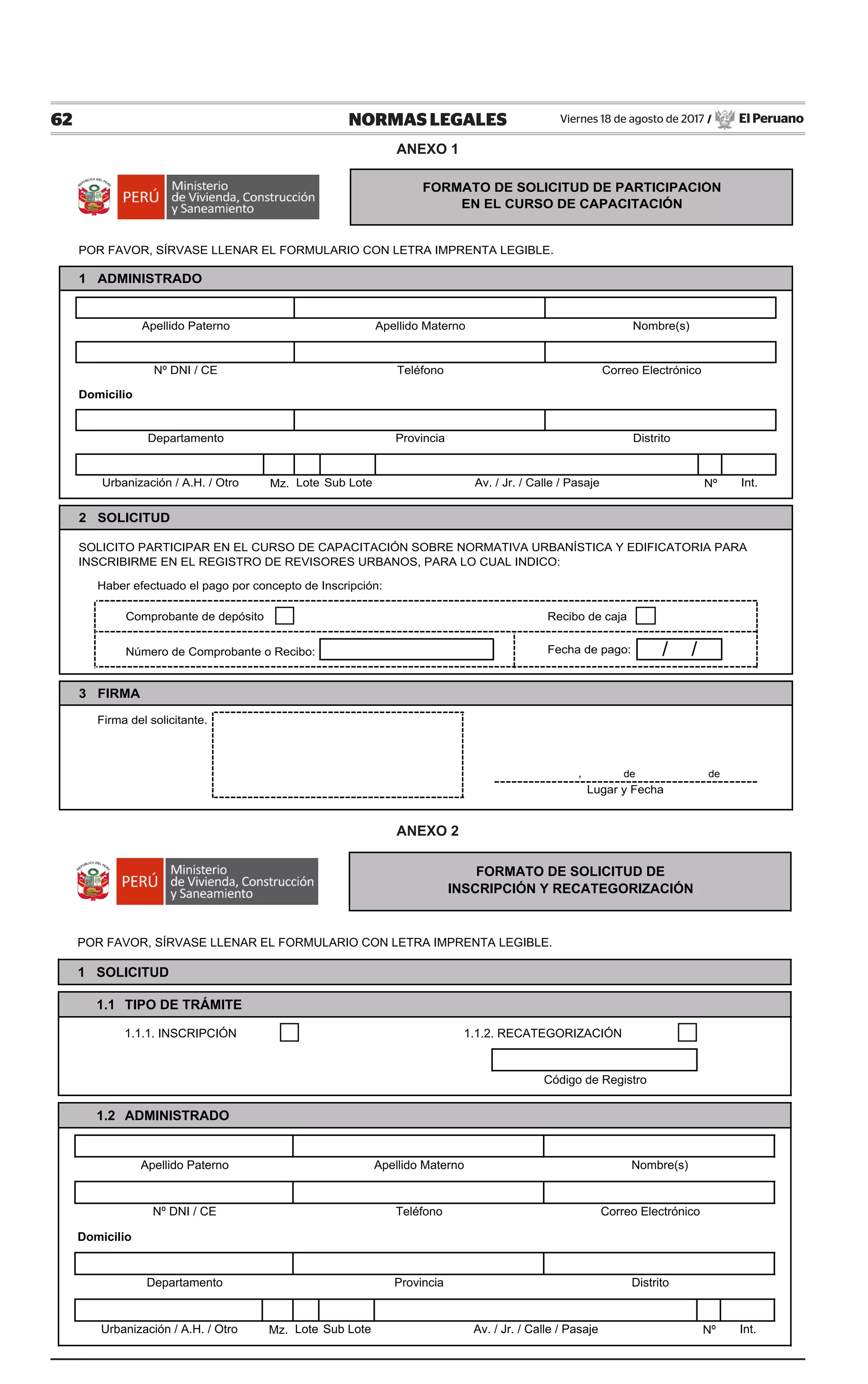 62 NORMAS LEGALES Viernes 18 de agosto de 2017 / El Peruano
POR FAVOR, SÍRVASE LLENAR EL FORMULARIO CON LETRA IMPRENTA LEGIBLE.
1 SOLICITUD
1.1 TIPO DE TRÁMITE
1.1.1. INSCRIPCIÓN 1.1.2. RECATEGORIZACIÓN
1.2 ADMINISTRADO
Domicilio
Mz. Nº
2 PROFESIONAL
Int.Av. / Jr. / Calle / Pasaje
Nº DNI / CE
Urbanización / A.H. / Otro
Correo Electrónico
Apellido Paterno Apellido Materno Nombre(s)
Teléfono
Departamento Provincia Distrito
Código de Registro
FORMATO DE SOLICITUD DE
INSCRIPCIÓN Y RECATEGORIZACIÓN
Lote Sub Lote
POR FAVOR, SÍRVASE LLENAR EL FORMULARIO CON LETRA IMPRENTA LEGIBLE.
1 ADMINISTRADO
Domicilio
Mz. Nº
2 SOLICITUD
Haber efectuado el pago por concepto de Inscripción:
Comprobante de depósito Recibo de caja
Número de Comprobante o Recibo: Fecha de pago:
3 FIRMA
Firma del solicitante.
, de de
Int.
FORMATO DE SOLICITUD DE PARTICIPACIÓN
EN EL CURSO DE CAPACITACIÓN
Apellido Paterno Apellido Materno Nombre(s)
Nº DNI / CE Teléfono Correo Electrónico
/ /
Departamento Provincia Distrito
Lugar y Fecha
SOLICITO PARTICIPAR EN EL CURSO DE CAPACITACIÓN SOBRE NORMATIVA URBANÍSTICA Y EDIFICATORIA PARA
INSCRIBIRME EN EL REGISTRO DE REVISORES URBANOS, PARA LO CUAL INDICO:
Urbanización / A.H. / Otro Lote Sub Lote Av. / Jr. / Calle / Pasaje
ANEXO 1
ANEXO 2
 