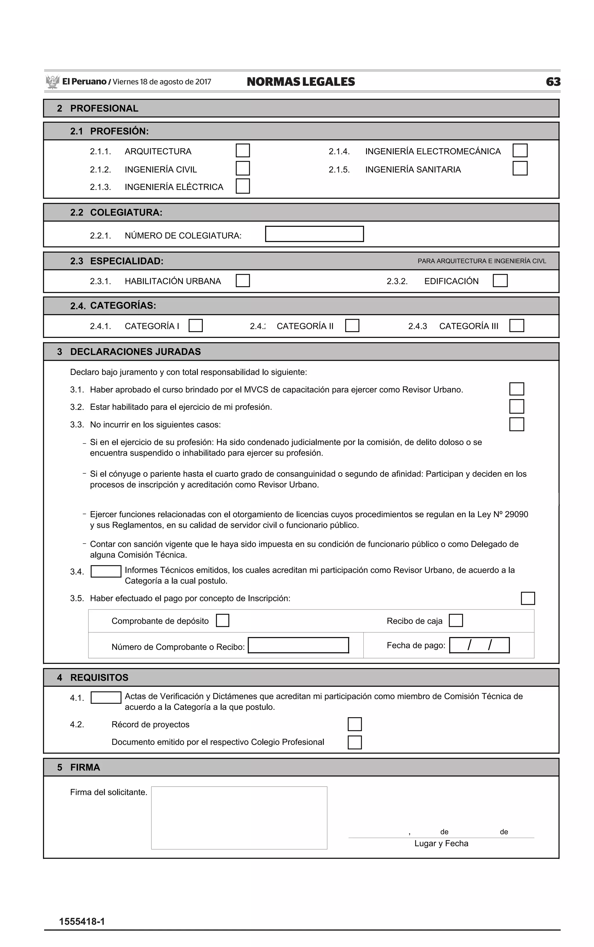 63NORMAS LEGALESViernes 18 de agosto de 2017El Peruano /
1555418-1
Domicilio
Mz. Nº
2 PROFESIONAL
2.1 PROFESIÓN:
2.1.1. ARQUITECTURA 2.1.4. INGENIERÍA ELECTROMECÁNICA
2.1.2. INGENIERÍA CIVIL 2.1.5. INGENIERÍA SANITARIA
2.1.3. INGENIERÍA ELÉCTRICA
2.2 COLEGIATURA:
2.2.1. NÚMERO DE COLEGIATURA:
2.3 ESPECIALIDAD: PARA ARQUITECTURA E INGENIERÍA CIVL
2.3.1. HABILITACIÓN URBANA 2.3.2. EDIFICACIÓN
2.4.
2.4.1. CATEGORÍA I 2.4.2 CATEGORÍA II 2.4.3 CATEGORÍA III
3 DECLARACIONES JURADAS
Declaro bajo juramento y con total responsabilidad lo siguiente:
3.1. Haber aprobado el curso brindado por el MVCS de capacitación para ejercer como Revisor Urbano.
3.2. Estar habilitado para el ejercicio de mi profesión.
3.3. No incurrir en los siguientes casos:
-
-
Int.Av. / Jr. / Calle / Pasaje
CATEGORÍAS:
Nº DNI / CE
Urbanización / A.H. / Otro
Si el cónyuge o pariente hasta el cuarto grado de consanguinidad o segundo de afinidad: Participan y deciden en los
procesos de inscripción y acreditación como Revisor Urbano.
Correo Electrónico
Si en el ejercicio de su profesión: Ha sido condenado judicialmente por la comisión, de delito doloso o se
encuentra suspendido o inhabilitado para ejercer su profesión.
Teléfono
Departamento Provincia Distrito
Lote Sub Lote
-
-
3.4.
3.5. Haber efectuado el pago por concepto de Inscripción:
Comprobante de depósito Recibo de caja
Número de Comprobante o Recibo: Fecha de pago:
4 REQUISITOS
4.1.
4.2. Récord de proyectos
Documento emitido por el respectivo Colegio Profesional
5 FIRMA
Firma del solicitante.
, de de
Informes Técnicos emitidos, los cuales acreditan mi participación como Revisor Urbano, de acuerdo a la
Categoría a la cual postulo.
Actas de Verificación y Dictámenes que acreditan mi participación como miembro de Comisión Técnica de
acuerdo a la Categoría a la que postulo.
/ /
Contar con sanción vigente que le haya sido impuesta en su condición de funcionario público o como Delegado de
alguna Comisión Técnica.
Ejercer funciones relacionadas con el otorgamiento de licencias cuyos procedimientos se regulan en la Ley Nº 29090
y sus Reglamentos, en su calidad de servidor civil o funcionario público.
Lugar y Fecha
 