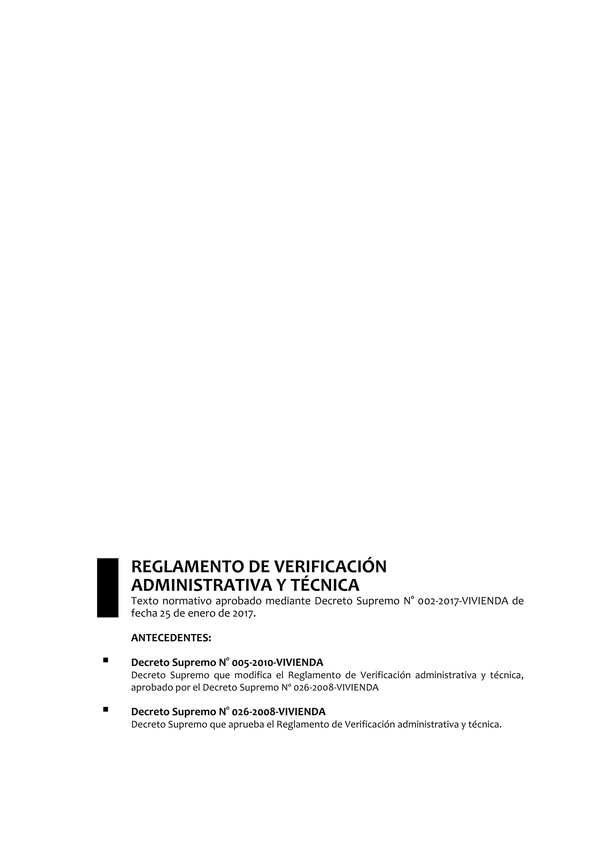 REGLAMENTO DE VERIFICACIÓN
ADMINISTRATIVA Y TÉCNICA
Texto normativo aprobado mediante Decreto Supremo N° 002-2017-VIVIENDA de
fecha 25 de enero de 2017.
ANTECEDENTES:
 Decreto Supremo N° 005-2010-VIVIENDA
Decreto Supremo que modifica el Reglamento de Verificación administrativa y técnica,
aprobado por el Decreto Supremo Nº 026-2008-VIVIENDA
 Decreto Supremo N° 026-2008-VIVIENDA
Decreto Supremo que aprueba el Reglamento de Verificación administrativa y técnica.
 