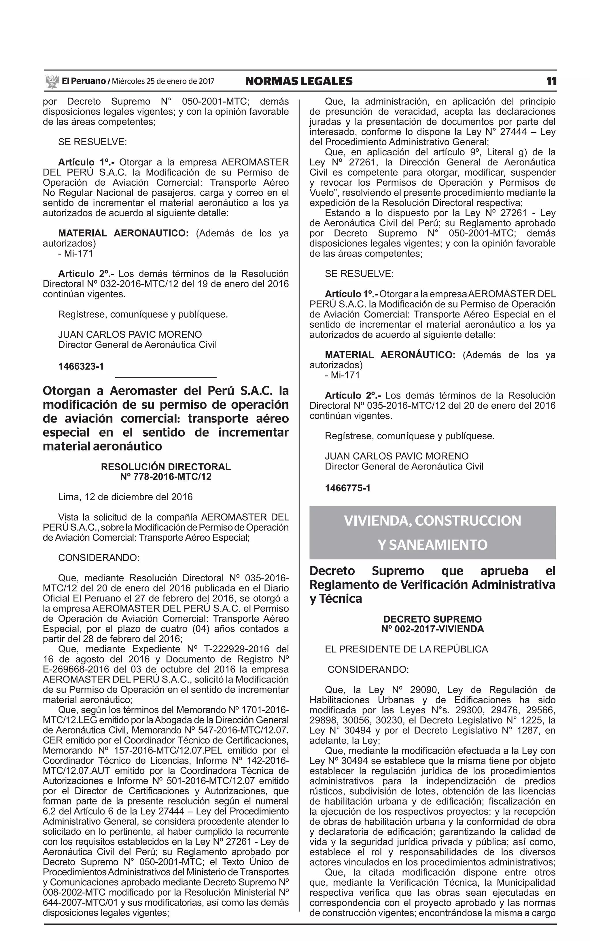 11NORMAS LEGALESMiércoles 25 de enero de 2017El Peruano /
por Decreto Supremo N° 050-2001-MTC; demás
disposiciones legales vigentes; y con la opinión favorable
de las áreas competentes;
SE RESUELVE:
Artículo 1º.- Otorgar a la empresa AEROMASTER
DEL PERÚ S.A.C. la Modificación de su Permiso de
Operación de Aviación Comercial: Transporte Aéreo
No Regular Nacional de pasajeros, carga y correo en el
sentido de incrementar el material aeronáutico a los ya
autorizados de acuerdo al siguiente detalle:
MATERIAL AERONAUTICO: (Además de los ya
autorizados)
- Mi-171
Artículo 2º.- Los demás términos de la Resolución
Directoral Nº 032-2016-MTC/12 del 19 de enero del 2016
continúan vigentes.
Regístrese, comuníquese y publíquese.
JUAN CARLOS PAVIC MORENO
Director General de Aeronáutica Civil
1466323-1
Otorgan a Aeromaster del Perú S.A.C. la
modificación de su permiso de operación
de aviación comercial: transporte aéreo
especial en el sentido de incrementar
material aeronáutico
resolución directoral
Nº 778-2016-MTC/12
Lima, 12 de diciembre del 2016
Vista la solicitud de la compañía AEROMASTER DEL
PERÚS.A.C.,sobrelaModificacióndePermisodeOperación
de Aviación Comercial: Transporte Aéreo Especial;
CONSIDERANDO:
Que, mediante Resolución Directoral Nº 035-2016-
MTC/12 del 20 de enero del 2016 publicada en el Diario
Oficial El Peruano el 27 de febrero del 2016, se otorgó a
la empresa AEROMASTER DEL PERÚ S.A.C. el Permiso
de Operación de Aviación Comercial: Transporte Aéreo
Especial, por el plazo de cuatro (04) años contados a
partir del 28 de febrero del 2016;
Que, mediante Expediente Nº T-222929-2016 del
16 de agosto del 2016 y Documento de Registro Nº
E-269668-2016 del 03 de octubre del 2016 la empresa
AEROMASTER DEL PERÚ S.A.C., solicitó la Modificación
de su Permiso de Operación en el sentido de incrementar
material aeronáutico;
Que, según los términos del Memorando Nº 1701-2016-
MTC/12.LEG emitido por laAbogada de la Dirección General
de Aeronáutica Civil, Memorando Nº 547-2016-MTC/12.07.
CER emitido por el Coordinador Técnico de Certificaciones,
Memorando Nº 157-2016-MTC/12.07.PEL emitido por el
Coordinador Técnico de Licencias, Informe Nº 142-2016-
MTC/12.07.AUT emitido por la Coordinadora Técnica de
Autorizaciones e Informe Nº 501-2016-MTC/12.07 emitido
por el Director de Certificaciones y Autorizaciones, que
forman parte de la presente resolución según el numeral
6.2 del Artículo 6 de la Ley 27444 – Ley del Procedimiento
Administrativo General, se considera procedente atender lo
solicitado en lo pertinente, al haber cumplido la recurrente
con los requisitos establecidos en la Ley Nº 27261 - Ley de
Aeronáutica Civil del Perú; su Reglamento aprobado por
Decreto Supremo N° 050-2001-MTC; el Texto Único de
ProcedimientosAdministrativos del Ministerio de Transportes
y Comunicaciones aprobado mediante Decreto Supremo Nº
008-2002-MTC modificado por la Resolución Ministerial Nº
644-2007-MTC/01 y sus modificatorias, así como las demás
disposiciones legales vigentes;
Que, la administración, en aplicación del principio
de presunción de veracidad, acepta las declaraciones
juradas y la presentación de documentos por parte del
interesado, conforme lo dispone la Ley N° 27444 – Ley
del Procedimiento Administrativo General;
Que, en aplicación del artículo 9º, Literal g) de la
Ley Nº 27261, la Dirección General de Aeronáutica
Civil es competente para otorgar, modificar, suspender
y revocar los Permisos de Operación y Permisos de
Vuelo”, resolviendo el presente procedimiento mediante la
expedición de la Resolución Directoral respectiva;
Estando a lo dispuesto por la Ley Nº 27261 - Ley
de Aeronáutica Civil del Perú; su Reglamento aprobado
por Decreto Supremo N° 050-2001-MTC; demás
disposiciones legales vigentes; y con la opinión favorable
de las áreas competentes;
SE RESUELVE:
Artículo 1º.- Otorgar a la empresaAEROMASTER DEL
PERÚ S.A.C. la Modificación de su Permiso de Operación
de Aviación Comercial: Transporte Aéreo Especial en el
sentido de incrementar el material aeronáutico a los ya
autorizados de acuerdo al siguiente detalle:
MATERIAL AERONÁUTICO: (Además de los ya
autorizados)
- Mi-171
Artículo 2º.- Los demás términos de la Resolución
Directoral Nº 035-2016-MTC/12 del 20 de enero del 2016
continúan vigentes.
Regístrese, comuníquese y publíquese.
JUAN CARLOS PAVIC MORENO
Director General de Aeronáutica Civil
1466775-1
VIVIENDA, CONSTRUCCION
Y SANEAMIENTO
Decreto Supremo que aprueba el
Reglamento de Verificación Administrativa
y Técnica
DECRETO SUPREMO
Nº 002-2017-vivienda
EL PRESIDENTE DE LA REPÚBLICA
CONSIDERANDO:
Que, la Ley Nº 29090, Ley de Regulación de
Habilitaciones Urbanas y de Edificaciones ha sido
modificada por las Leyes N°s. 29300, 29476, 29566,
29898, 30056, 30230, el Decreto Legislativo N° 1225, la
Ley N° 30494 y por el Decreto Legislativo N° 1287, en
adelante, la Ley;
Que, mediante la modificación efectuada a la Ley con
Ley Nº 30494 se establece que la misma tiene por objeto
establecer la regulación jurídica de los procedimientos
administrativos para la independización de predios
rústicos, subdivisión de lotes, obtención de las licencias
de habilitación urbana y de edificación; fiscalización en
la ejecución de los respectivos proyectos; y la recepción
de obras de habilitación urbana y la conformidad de obra
y declaratoria de edificación; garantizando la calidad de
vida y la seguridad jurídica privada y pública; así como,
establece el rol y responsabilidades de los diversos
actores vinculados en los procedimientos administrativos;
Que, la citada modificación dispone entre otros
que, mediante la Verificación Técnica, la Municipalidad
respectiva verifica que las obras sean ejecutadas en
correspondencia con el proyecto aprobado y las normas
de construcción vigentes; encontrándose la misma a cargo
 