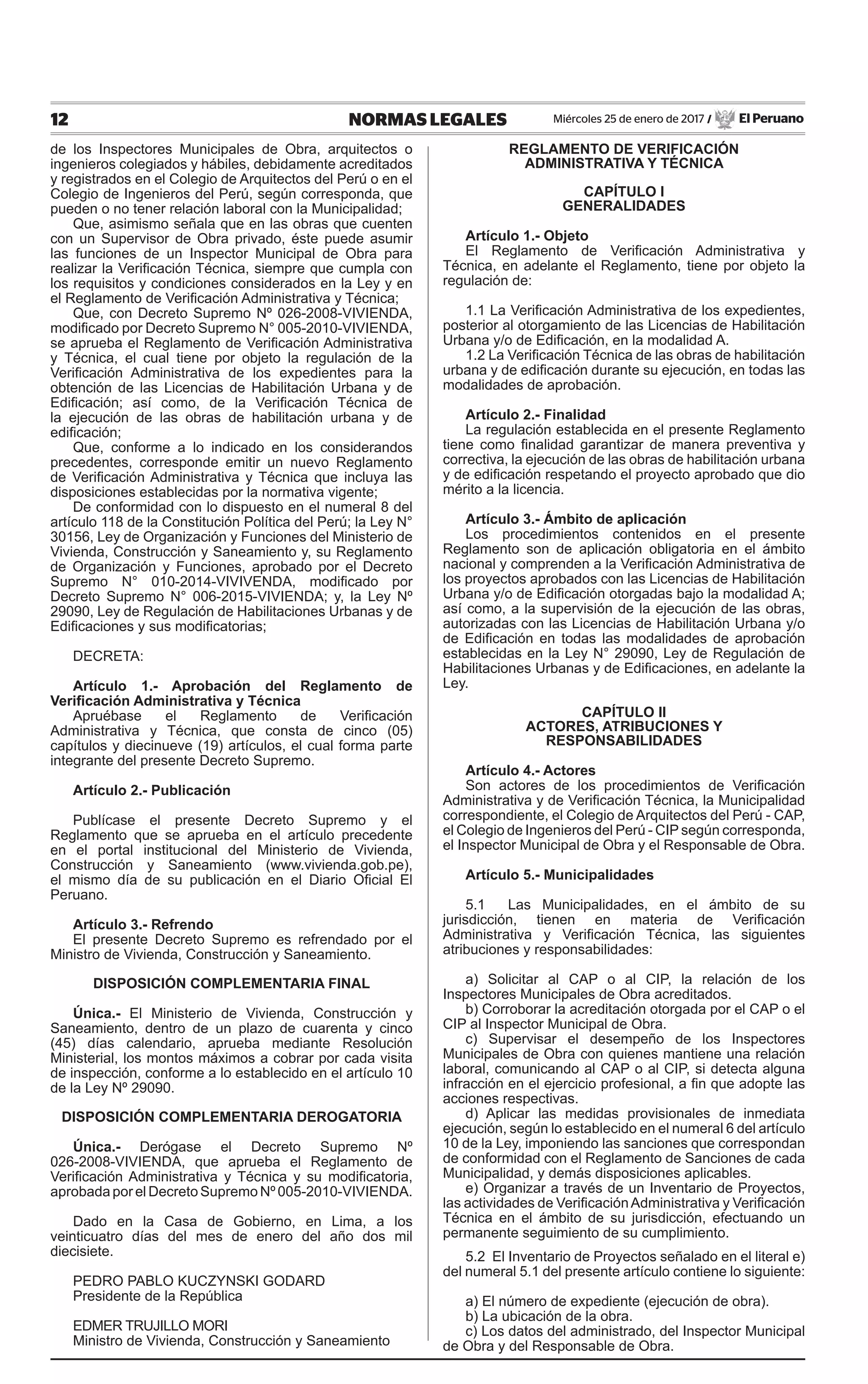 12 NORMAS LEGALES Miércoles 25 de enero de 2017 / El Peruano
de los Inspectores Municipales de Obra, arquitectos o
ingenieros colegiados y hábiles, debidamente acreditados
y registrados en el Colegio de Arquitectos del Perú o en el
Colegio de Ingenieros del Perú, según corresponda, que
pueden o no tener relación laboral con la Municipalidad;
Que, asimismo señala que en las obras que cuenten
con un Supervisor de Obra privado, éste puede asumir
las funciones de un Inspector Municipal de Obra para
realizar la Verificación Técnica, siempre que cumpla con
los requisitos y condiciones considerados en la Ley y en
el Reglamento de Verificación Administrativa y Técnica;
Que, con Decreto Supremo Nº 026-2008-VIVIENDA,
modificado por Decreto Supremo N° 005-2010-VIVIENDA,
se aprueba el Reglamento de Verificación Administrativa
y Técnica, el cual tiene por objeto la regulación de la
Verificación Administrativa de los expedientes para la
obtención de las Licencias de Habilitación Urbana y de
Edificación; así como, de la Verificación Técnica de
la ejecución de las obras de habilitación urbana y de
edificación;
Que, conforme a lo indicado en los considerandos
precedentes, corresponde emitir un nuevo Reglamento
de Verificación Administrativa y Técnica que incluya las
disposiciones establecidas por la normativa vigente;
De conformidad con lo dispuesto en el numeral 8 del
artículo 118 de la Constitución Política del Perú; la Ley N°
30156, Ley de Organización y Funciones del Ministerio de
Vivienda, Construcción y Saneamiento y, su Reglamento
de Organización y Funciones, aprobado por el Decreto
Supremo N° 010-2014-VIVIVENDA, modificado por
Decreto Supremo N° 006-2015-VIVIENDA; y, la Ley Nº
29090, Ley de Regulación de Habilitaciones Urbanas y de
Edificaciones y sus modificatorias;
DECRETA:
Artículo 1.- Aprobación del Reglamento de
Verificación Administrativa y Técnica
Apruébase el Reglamento de Verificación
Administrativa y Técnica, que consta de cinco (05)
capítulos y diecinueve (19) artículos, el cual forma parte
integrante del presente Decreto Supremo.
Artículo 2.- Publicación
Publícase el presente Decreto Supremo y el
Reglamento que se aprueba en el artículo precedente
en el portal institucional del Ministerio de Vivienda,
Construcción y Saneamiento (www.vivienda.gob.pe),
el mismo día de su publicación en el Diario Oficial El
Peruano.
Artículo 3.- Refrendo
El presente Decreto Supremo es refrendado por el
Ministro de Vivienda, Construcción y Saneamiento.
DISPOSICIÓN COMPLEMENTARIA FINAL
Única.- El Ministerio de Vivienda, Construcción y
Saneamiento, dentro de un plazo de cuarenta y cinco
(45) días calendario, aprueba mediante Resolución
Ministerial, los montos máximos a cobrar por cada visita
de inspección, conforme a lo establecido en el artículo 10
de la Ley Nº 29090.
DISPOSICIÓN COMPLEMENTARIA DEROGATORIA
Única.- Derógase el Decreto Supremo Nº
026-2008-VIVIENDA, que aprueba el Reglamento de
Verificación Administrativa y Técnica y su modificatoria,
aprobada por el Decreto Supremo Nº 005-2010-VIVIENDA.
Dado en la Casa de Gobierno, en Lima, a los
veinticuatro días del mes de enero del año dos mil
diecisiete.
PEDRO PABLO KUCZYNSKI GODARD
Presidente de la República
Edmer Trujillo Mori
Ministro de Vivienda, Construcción y Saneamiento
REGLAMENTO DE VERIFICACIÓN
ADMINISTRATIVA Y TÉCNICA
CAPÍTULO I
GENERALIDADES
Artículo 1.- Objeto
El Reglamento de Verificación Administrativa y
Técnica, en adelante el Reglamento, tiene por objeto la
regulación de:
1.1 La Verificación Administrativa de los expedientes,
posterior al otorgamiento de las Licencias de Habilitación
Urbana y/o de Edificación, en la modalidad A.
1.2 La Verificación Técnica de las obras de habilitación
urbana y de edificación durante su ejecución, en todas las
modalidades de aprobación.
Artículo 2.- Finalidad
La regulación establecida en el presente Reglamento
tiene como finalidad garantizar de manera preventiva y
correctiva, la ejecución de las obras de habilitación urbana
y de edificación respetando el proyecto aprobado que dio
mérito a la licencia.
Artículo 3.- Ámbito de aplicación
Los procedimientos contenidos en el presente
Reglamento son de aplicación obligatoria en el ámbito
nacional y comprenden a la Verificación Administrativa de
los proyectos aprobados con las Licencias de Habilitación
Urbana y/o de Edificación otorgadas bajo la modalidad A;
así como, a la supervisión de la ejecución de las obras,
autorizadas con las Licencias de Habilitación Urbana y/o
de Edificación en todas las modalidades de aprobación
establecidas en la Ley N° 29090, Ley de Regulación de
Habilitaciones Urbanas y de Edificaciones, en adelante la
Ley.
CAPÍTULO II
ACTORES, ATRIBUCIONES Y
RESPONSABILIDADES
Artículo 4.- Actores
Son actores de los procedimientos de Verificación
Administrativa y de Verificación Técnica, la Municipalidad
correspondiente, el Colegio de Arquitectos del Perú - CAP,
el Colegio de Ingenieros del Perú - CIP según corresponda,
el Inspector Municipal de Obra y el Responsable de Obra.
Artículo 5.- Municipalidades
5.1 Las Municipalidades, en el ámbito de su
jurisdicción, tienen en materia de Verificación
Administrativa y Verificación Técnica, las siguientes
atribuciones y responsabilidades:
a) Solicitar al CAP o al CIP, la relación de los
Inspectores Municipales de Obra acreditados.
b) Corroborar la acreditación otorgada por el CAP o el
CIP al Inspector Municipal de Obra.
c) Supervisar el desempeño de los Inspectores
Municipales de Obra con quienes mantiene una relación
laboral, comunicando al CAP o al CIP, si detecta alguna
infracción en el ejercicio profesional, a fin que adopte las
acciones respectivas.
d) Aplicar las medidas provisionales de inmediata
ejecución, según lo establecido en el numeral 6 del artículo
10 de la Ley, imponiendo las sanciones que correspondan
de conformidad con el Reglamento de Sanciones de cada
Municipalidad, y demás disposiciones aplicables.
e) Organizar a través de un Inventario de Proyectos,
las actividades de VerificaciónAdministrativa y Verificación
Técnica en el ámbito de su jurisdicción, efectuando un
permanente seguimiento de su cumplimiento.
5.2 El Inventario de Proyectos señalado en el literal e)
del numeral 5.1 del presente artículo contiene lo siguiente:
a) El número de expediente (ejecución de obra).
b) La ubicación de la obra.
c) Los datos del administrado, del Inspector Municipal
de Obra y del Responsable de Obra.
 
