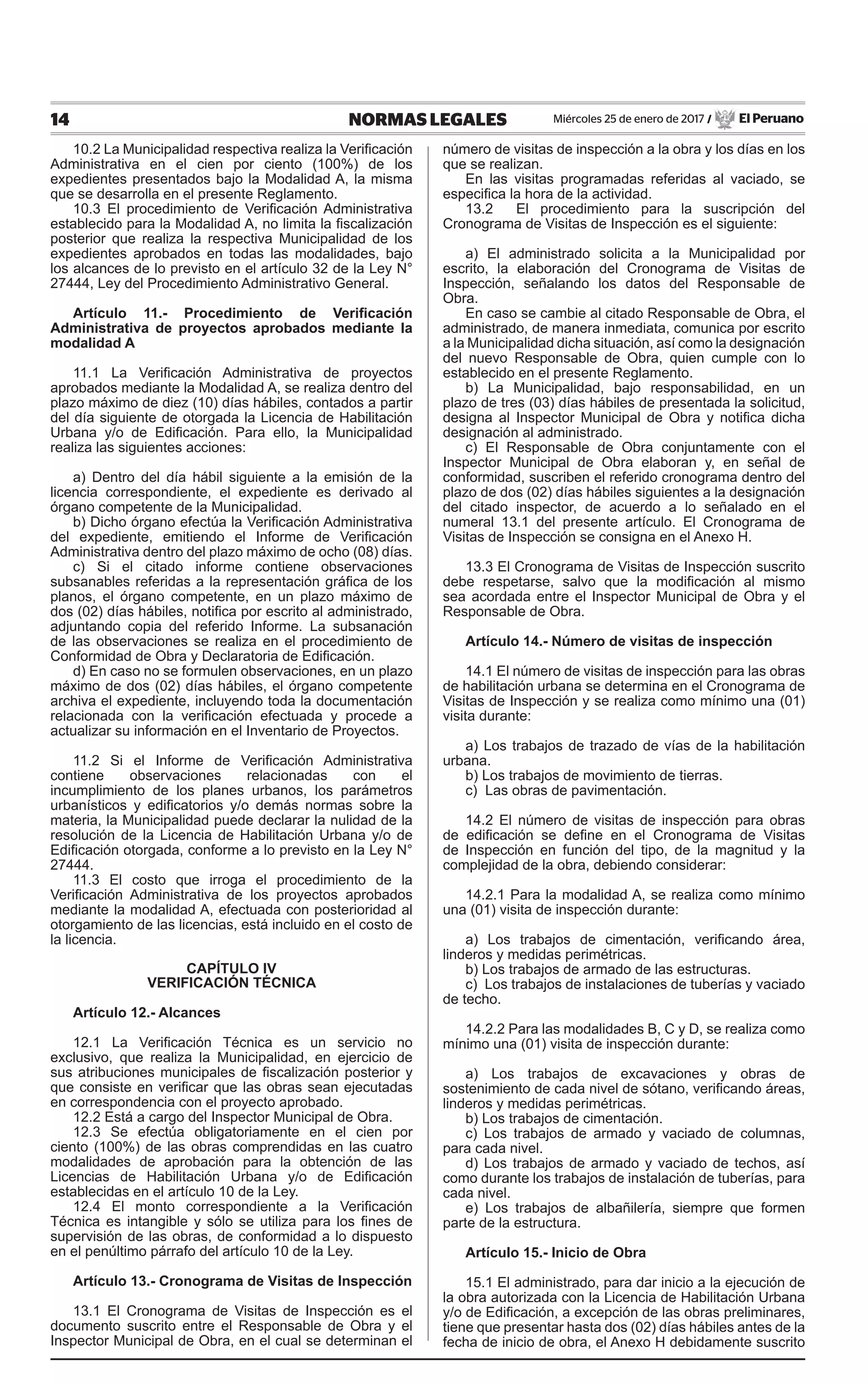 14 NORMAS LEGALES Miércoles 25 de enero de 2017 / El Peruano
10.2 La Municipalidad respectiva realiza la Verificación
Administrativa en el cien por ciento (100%) de los
expedientes presentados bajo la Modalidad A, la misma
que se desarrolla en el presente Reglamento.
10.3 El procedimiento de Verificación Administrativa
establecido para la Modalidad A, no limita la fiscalización
posterior que realiza la respectiva Municipalidad de los
expedientes aprobados en todas las modalidades, bajo
los alcances de lo previsto en el artículo 32 de la Ley N°
27444, Ley del Procedimiento Administrativo General.
Artículo 11.- Procedimiento de Verificación
Administrativa de proyectos aprobados mediante la
modalidad A
11.1 La Verificación Administrativa de proyectos
aprobados mediante la Modalidad A, se realiza dentro del
plazo máximo de diez (10) días hábiles, contados a partir
del día siguiente de otorgada la Licencia de Habilitación
Urbana y/o de Edificación. Para ello, la Municipalidad
realiza las siguientes acciones:
a) Dentro del día hábil siguiente a la emisión de la
licencia correspondiente, el expediente es derivado al
órgano competente de la Municipalidad.
b) Dicho órgano efectúa la Verificación Administrativa
del expediente, emitiendo el Informe de Verificación
Administrativa dentro del plazo máximo de ocho (08) días.
c) Si el citado informe contiene observaciones
subsanables referidas a la representación gráfica de los
planos, el órgano competente, en un plazo máximo de
dos (02) días hábiles, notifica por escrito al administrado,
adjuntando copia del referido Informe. La subsanación
de las observaciones se realiza en el procedimiento de
Conformidad de Obra y Declaratoria de Edificación.
d) En caso no se formulen observaciones, en un plazo
máximo de dos (02) días hábiles, el órgano competente
archiva el expediente, incluyendo toda la documentación
relacionada con la verificación efectuada y procede a
actualizar su información en el Inventario de Proyectos.
11.2 Si el Informe de Verificación Administrativa
contiene observaciones relacionadas con el
incumplimiento de los planes urbanos, los parámetros
urbanísticos y edificatorios y/o demás normas sobre la
materia, la Municipalidad puede declarar la nulidad de la
resolución de la Licencia de Habilitación Urbana y/o de
Edificación otorgada, conforme a lo previsto en la Ley N°
27444.
11.3 El costo que irroga el procedimiento de la
Verificación Administrativa de los proyectos aprobados
mediante la modalidad A, efectuada con posterioridad al
otorgamiento de las licencias, está incluido en el costo de
la licencia.
CAPÍTULO IV
VERIFICACIÓN TÉCNICA
Artículo 12.- Alcances
12.1 La Verificación Técnica es un servicio no
exclusivo, que realiza la Municipalidad, en ejercicio de
sus atribuciones municipales de fiscalización posterior y
que consiste en verificar que las obras sean ejecutadas
en correspondencia con el proyecto aprobado.
12.2 Está a cargo del Inspector Municipal de Obra.
12.3 Se efectúa obligatoriamente en el cien por
ciento (100%) de las obras comprendidas en las cuatro
modalidades de aprobación para la obtención de las
Licencias de Habilitación Urbana y/o de Edificación
establecidas en el artículo 10 de la Ley.
12.4 El monto correspondiente a la Verificación
Técnica es intangible y sólo se utiliza para los fines de
supervisión de las obras, de conformidad a lo dispuesto
en el penúltimo párrafo del artículo 10 de la Ley.
Artículo 13.- Cronograma de Visitas de Inspección
13.1 El Cronograma de Visitas de Inspección es el
documento suscrito entre el Responsable de Obra y el
Inspector Municipal de Obra, en el cual se determinan el
número de visitas de inspección a la obra y los días en los
que se realizan.
En las visitas programadas referidas al vaciado, se
especifica la hora de la actividad.
13.2 El procedimiento para la suscripción del
Cronograma de Visitas de Inspección es el siguiente:
a) El administrado solicita a la Municipalidad por
escrito, la elaboración del Cronograma de Visitas de
Inspección, señalando los datos del Responsable de
Obra.
En caso se cambie al citado Responsable de Obra, el
administrado, de manera inmediata, comunica por escrito
a la Municipalidad dicha situación, así como la designación
del nuevo Responsable de Obra, quien cumple con lo
establecido en el presente Reglamento.
b) La Municipalidad, bajo responsabilidad, en un
plazo de tres (03) días hábiles de presentada la solicitud,
designa al Inspector Municipal de Obra y notifica dicha
designación al administrado.
c) El Responsable de Obra conjuntamente con el
Inspector Municipal de Obra elaboran y, en señal de
conformidad, suscriben el referido cronograma dentro del
plazo de dos (02) días hábiles siguientes a la designación
del citado inspector, de acuerdo a lo señalado en el
numeral 13.1 del presente artículo. El Cronograma de
Visitas de Inspección se consigna en el Anexo H.
13.3 El Cronograma de Visitas de Inspección suscrito
debe respetarse, salvo que la modificación al mismo
sea acordada entre el Inspector Municipal de Obra y el
Responsable de Obra.
Artículo 14.- Número de visitas de inspección
14.1 El número de visitas de inspección para las obras
de habilitación urbana se determina en el Cronograma de
Visitas de Inspección y se realiza como mínimo una (01)
visita durante:
a) Los trabajos de trazado de vías de la habilitación
urbana.
b) Los trabajos de movimiento de tierras.
c) Las obras de pavimentación.
14.2 El número de visitas de inspección para obras
de edificación se define en el Cronograma de Visitas
de Inspección en función del tipo, de la magnitud y la
complejidad de la obra, debiendo considerar:
14.2.1 Para la modalidad A, se realiza como mínimo
una (01) visita de inspección durante:
a) Los trabajos de cimentación, verificando área,
linderos y medidas perimétricas.
b) Los trabajos de armado de las estructuras.
c) Los trabajos de instalaciones de tuberías y vaciado
de techo.
14.2.2 Para las modalidades B, C y D, se realiza como
mínimo una (01) visita de inspección durante:
a) Los trabajos de excavaciones y obras de
sostenimiento de cada nivel de sótano, verificando áreas,
linderos y medidas perimétricas.
b) Los trabajos de cimentación.
c) Los trabajos de armado y vaciado de columnas,
para cada nivel.
d) Los trabajos de armado y vaciado de techos, así
como durante los trabajos de instalación de tuberías, para
cada nivel.
e) Los trabajos de albañilería, siempre que formen
parte de la estructura.
Artículo 15.- Inicio de Obra
15.1 El administrado, para dar inicio a la ejecución de
la obra autorizada con la Licencia de Habilitación Urbana
y/o de Edificación, a excepción de las obras preliminares,
tiene que presentar hasta dos (02) días hábiles antes de la
fecha de inicio de obra, el Anexo H debidamente suscrito
 