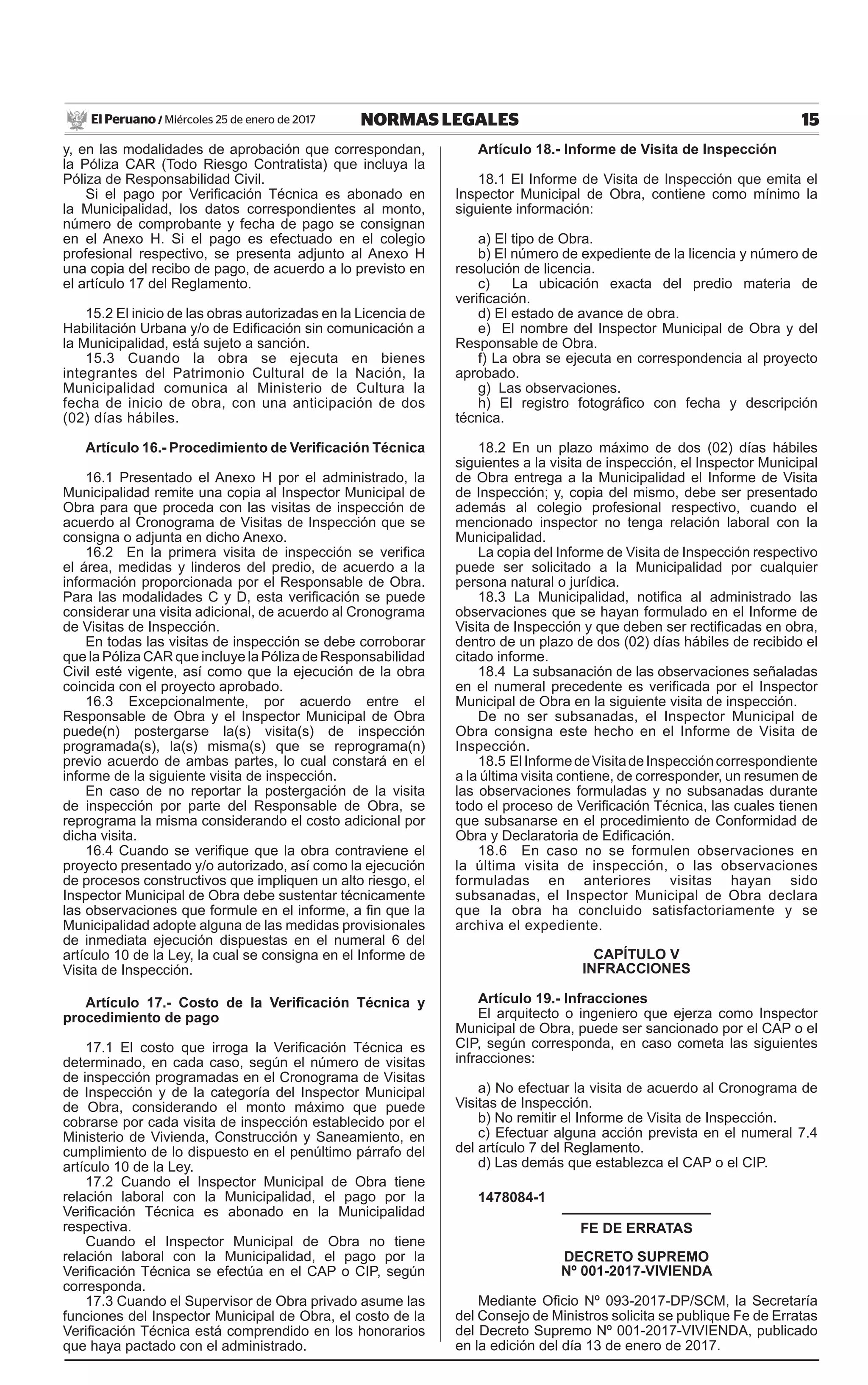 15NORMAS LEGALESMiércoles 25 de enero de 2017El Peruano /
y, en las modalidades de aprobación que correspondan,
la Póliza CAR (Todo Riesgo Contratista) que incluya la
Póliza de Responsabilidad Civil.
Si el pago por Verificación Técnica es abonado en
la Municipalidad, los datos correspondientes al monto,
número de comprobante y fecha de pago se consignan
en el Anexo H. Si el pago es efectuado en el colegio
profesional respectivo, se presenta adjunto al Anexo H
una copia del recibo de pago, de acuerdo a lo previsto en
el artículo 17 del Reglamento.
15.2 El inicio de las obras autorizadas en la Licencia de
Habilitación Urbana y/o de Edificación sin comunicación a
la Municipalidad, está sujeto a sanción.
15.3 Cuando la obra se ejecuta en bienes
integrantes del Patrimonio Cultural de la Nación, la
Municipalidad comunica al Ministerio de Cultura la
fecha de inicio de obra, con una anticipación de dos
(02) días hábiles.
Artículo 16.- Procedimiento de Verificación Técnica
16.1 Presentado el Anexo H por el administrado, la
Municipalidad remite una copia al Inspector Municipal de
Obra para que proceda con las visitas de inspección de
acuerdo al Cronograma de Visitas de Inspección que se
consigna o adjunta en dicho Anexo.
16.2 En la primera visita de inspección se verifica
el área, medidas y linderos del predio, de acuerdo a la
información proporcionada por el Responsable de Obra.
Para las modalidades C y D, esta verificación se puede
considerar una visita adicional, de acuerdo al Cronograma
de Visitas de Inspección.
En todas las visitas de inspección se debe corroborar
que la Póliza CAR que incluye la Póliza de Responsabilidad
Civil esté vigente, así como que la ejecución de la obra
coincida con el proyecto aprobado.
16.3 Excepcionalmente, por acuerdo entre el
Responsable de Obra y el Inspector Municipal de Obra
puede(n) postergarse la(s) visita(s) de inspección
programada(s), la(s) misma(s) que se reprograma(n)
previo acuerdo de ambas partes, lo cual constará en el
informe de la siguiente visita de inspección.
En caso de no reportar la postergación de la visita
de inspección por parte del Responsable de Obra, se
reprograma la misma considerando el costo adicional por
dicha visita.
16.4 Cuando se verifique que la obra contraviene el
proyecto presentado y/o autorizado, así como la ejecución
de procesos constructivos que impliquen un alto riesgo, el
Inspector Municipal de Obra debe sustentar técnicamente
las observaciones que formule en el informe, a fin que la
Municipalidad adopte alguna de las medidas provisionales
de inmediata ejecución dispuestas en el numeral 6 del
artículo 10 de la Ley, la cual se consigna en el Informe de
Visita de Inspección.
Artículo 17.- Costo de la Verificación Técnica y
procedimiento de pago
17.1 El costo que irroga la Verificación Técnica es
determinado, en cada caso, según el número de visitas
de inspección programadas en el Cronograma de Visitas
de Inspección y de la categoría del Inspector Municipal
de Obra, considerando el monto máximo que puede
cobrarse por cada visita de inspección establecido por el
Ministerio de Vivienda, Construcción y Saneamiento, en
cumplimiento de lo dispuesto en el penúltimo párrafo del
artículo 10 de la Ley.
17.2 Cuando el Inspector Municipal de Obra tiene
relación laboral con la Municipalidad, el pago por la
Verificación Técnica es abonado en la Municipalidad
respectiva.
Cuando el Inspector Municipal de Obra no tiene
relación laboral con la Municipalidad, el pago por la
Verificación Técnica se efectúa en el CAP o CIP, según
corresponda.
17.3 Cuando el Supervisor de Obra privado asume las
funciones del Inspector Municipal de Obra, el costo de la
Verificación Técnica está comprendido en los honorarios
que haya pactado con el administrado.
Artículo 18.- Informe de Visita de Inspección
18.1 El Informe de Visita de Inspección que emita el
Inspector Municipal de Obra, contiene como mínimo la
siguiente información:
a) El tipo de Obra.
b) El número de expediente de la licencia y número de
resolución de licencia.
c) La ubicación exacta del predio materia de
verificación.
d) El estado de avance de obra.
e) El nombre del Inspector Municipal de Obra y del
Responsable de Obra.
f) La obra se ejecuta en correspondencia al proyecto
aprobado.
g) Las observaciones.
h) El registro fotográfico con fecha y descripción
técnica.
18.2 En un plazo máximo de dos (02) días hábiles
siguientes a la visita de inspección, el Inspector Municipal
de Obra entrega a la Municipalidad el Informe de Visita
de Inspección; y, copia del mismo, debe ser presentado
además al colegio profesional respectivo, cuando el
mencionado inspector no tenga relación laboral con la
Municipalidad.
La copia del Informe de Visita de Inspección respectivo
puede ser solicitado a la Municipalidad por cualquier
persona natural o jurídica.
18.3 La Municipalidad, notifica al administrado las
observaciones que se hayan formulado en el Informe de
Visita de Inspección y que deben ser rectificadas en obra,
dentro de un plazo de dos (02) días hábiles de recibido el
citado informe.
18.4 La subsanación de las observaciones señaladas
en el numeral precedente es verificada por el Inspector
Municipal de Obra en la siguiente visita de inspección.
De no ser subsanadas, el Inspector Municipal de
Obra consigna este hecho en el Informe de Visita de
Inspección.
18.5 ElInformedeVisitadeInspeccióncorrespondiente
a la última visita contiene, de corresponder, un resumen de
las observaciones formuladas y no subsanadas durante
todo el proceso de Verificación Técnica, las cuales tienen
que subsanarse en el procedimiento de Conformidad de
Obra y Declaratoria de Edificación.
18.6 En caso no se formulen observaciones en
la última visita de inspección, o las observaciones
formuladas en anteriores visitas hayan sido
subsanadas, el Inspector Municipal de Obra declara
que la obra ha concluido satisfactoriamente y se
archiva el expediente.
CAPÍTULO V
INFRACCIONES
Artículo 19.- Infracciones
El arquitecto o ingeniero que ejerza como Inspector
Municipal de Obra, puede ser sancionado por el CAP o el
CIP, según corresponda, en caso cometa las siguientes
infracciones:
a) No efectuar la visita de acuerdo al Cronograma de
Visitas de Inspección.
b) No remitir el Informe de Visita de Inspección.
c) Efectuar alguna acción prevista en el numeral 7.4
del artículo 7 del Reglamento.
d) Las demás que establezca el CAP o el CIP.
1478084-1
FE DE ERRATAS
DECRETO SUPREMO
Nº 001-2017-VIVIENDA
Mediante Oficio Nº 093-2017-DP/SCM, la Secretaría
del Consejo de Ministros solicita se publique Fe de Erratas
del Decreto Supremo Nº 001-2017-VIVIENDA, publicado
en la edición del día 13 de enero de 2017.
 