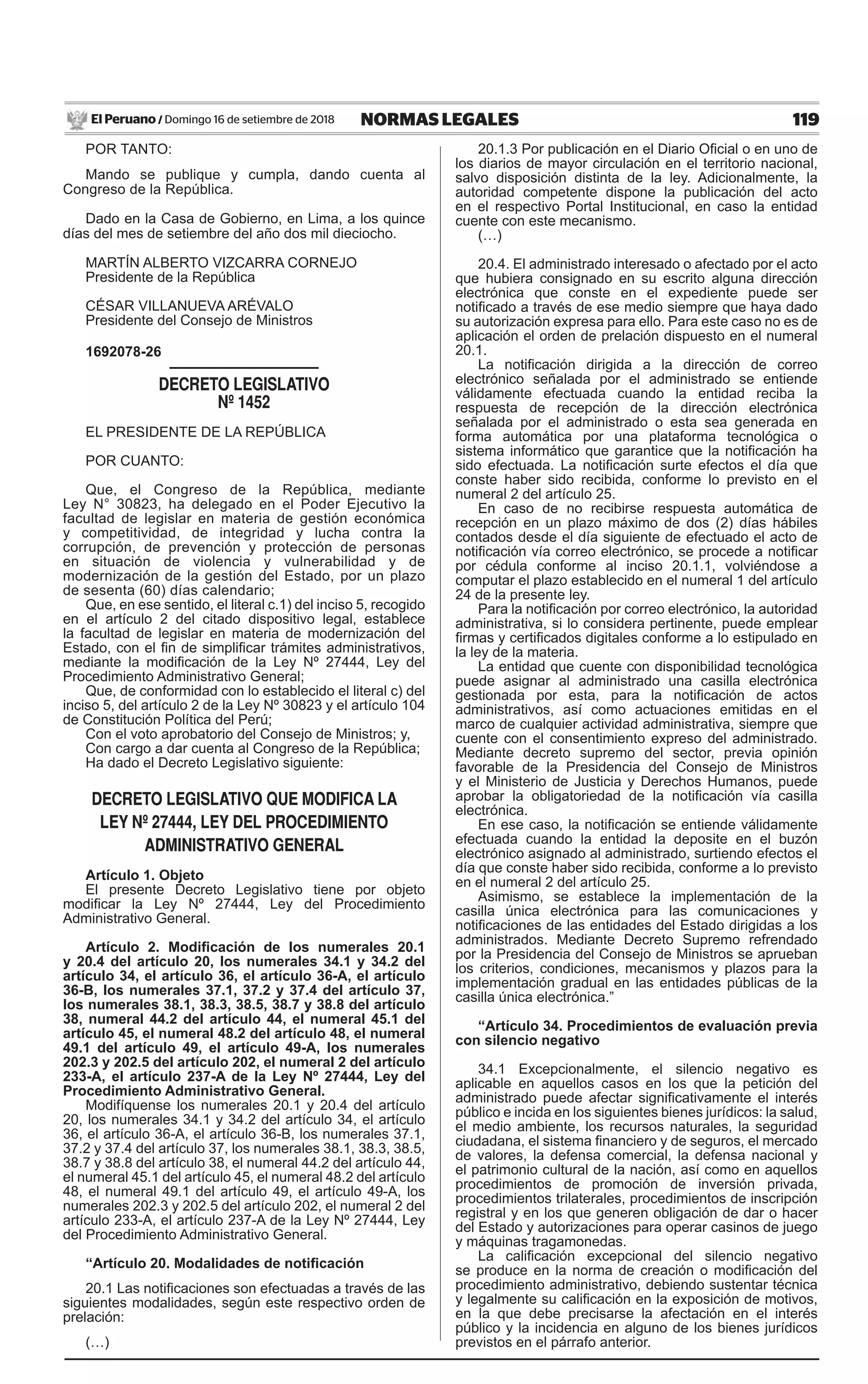 119NORMAS LEGALESDomingo 16 de setiembre de 2018El Peruano /
POR TANTO:
Mando se publique y cumpla, dando cuenta al
Congreso de la República.
Dado en la Casa de Gobierno, en Lima, a los quince
días del mes de setiembre del año dos mil dieciocho.
MARTÍN ALBERTO VIZCARRA CORNEJO
Presidente de la República
CÉSAR VILLANUEVA ARÉVALO
Presidente del Consejo de Ministros
1692078-26
DECRETO LEGISLATIVO
Nº 1452
EL PRESIDENTE DE LA REPÚBLICA
POR CUANTO:
Que, el Congreso de la República, mediante
Ley N° 30823, ha delegado en el Poder Ejecutivo la
facultad de legislar en materia de gestión económica
y competitividad, de integridad y lucha contra la
corrupción, de prevención y protección de personas
en situación de violencia y vulnerabilidad y de
modernización de la gestión del Estado, por un plazo
de sesenta (60) días calendario;
Que, en ese sentido, el literal c.1) del inciso 5, recogido
en el artículo 2 del citado dispositivo legal, establece
la facultad de legislar en materia de modernización del
Estado, con el fin de simplificar trámites administrativos,
mediante la modificación de la Ley Nº 27444, Ley del
Procedimiento Administrativo General;
Que, de conformidad con lo establecido el literal c) del
inciso 5, del artículo 2 de la Ley Nº 30823 y el artículo 104
de Constitución Política del Perú;
Con el voto aprobatorio del Consejo de Ministros; y,
Con cargo a dar cuenta al Congreso de la República;
Ha dado el Decreto Legislativo siguiente:
DECRETO LEGISLATIVO QUE MODIFICA LA
LEY Nº 27444, LEY DEL PROCEDIMIENTO
ADMINISTRATIVO GENERAL
Artículo 1. Objeto
El presente Decreto Legislativo tiene por objeto
modificar la Ley Nº 27444, Ley del Procedimiento
Administrativo General.
Artículo 2. Modificación de los numerales 20.1
y 20.4 del artículo 20, los numerales 34.1 y 34.2 del
artículo 34, el artículo 36, el artículo 36-A, el artículo
36-B, los numerales 37.1, 37.2 y 37.4 del artículo 37,
los numerales 38.1, 38.3, 38.5, 38.7 y 38.8 del artículo
38, numeral 44.2 del artículo 44, el numeral 45.1 del
artículo 45, el numeral 48.2 del artículo 48, el numeral
49.1 del artículo 49, el artículo 49-A, los numerales
202.3 y 202.5 del artículo 202, el numeral 2 del artículo
233-A, el artículo 237-A de la Ley Nº 27444, Ley del
Procedimiento Administrativo General.
Modifíquense los numerales 20.1 y 20.4 del artículo
20, los numerales 34.1 y 34.2 del artículo 34, el artículo
36, el artículo 36-A, el artículo 36-B, los numerales 37.1,
37.2 y 37.4 del artículo 37, los numerales 38.1, 38.3, 38.5,
38.7 y 38.8 del artículo 38, el numeral 44.2 del artículo 44,
el numeral 45.1 del artículo 45, el numeral 48.2 del artículo
48, el numeral 49.1 del artículo 49, el artículo 49-A, los
numerales 202.3 y 202.5 del artículo 202, el numeral 2 del
artículo 233-A, el artículo 237-A de la Ley Nº 27444, Ley
del Procedimiento Administrativo General.
“Artículo 20. Modalidades de notificación
20.1 Las notificaciones son efectuadas a través de las
siguientes modalidades, según este respectivo orden de
prelación:
(…)
20.1.3 Por publicación en el Diario Oficial o en uno de
los diarios de mayor circulación en el territorio nacional,
salvo disposición distinta de la ley. Adicionalmente, la
autoridad competente dispone la publicación del acto
en el respectivo Portal Institucional, en caso la entidad
cuente con este mecanismo.
(…)
20.4. El administrado interesado o afectado por el acto
que hubiera consignado en su escrito alguna dirección
electrónica que conste en el expediente puede ser
notificado a través de ese medio siempre que haya dado
su autorización expresa para ello. Para este caso no es de
aplicación el orden de prelación dispuesto en el numeral
20.1.
La notificación dirigida a la dirección de correo
electrónico señalada por el administrado se entiende
válidamente efectuada cuando la entidad reciba la
respuesta de recepción de la dirección electrónica
señalada por el administrado o esta sea generada en
forma automática por una plataforma tecnológica o
sistema informático que garantice que la notificación ha
sido efectuada. La notificación surte efectos el día que
conste haber sido recibida, conforme lo previsto en el
numeral 2 del artículo 25.
En caso de no recibirse respuesta automática de
recepción en un plazo máximo de dos (2) días hábiles
contados desde el día siguiente de efectuado el acto de
notificación vía correo electrónico, se procede a notificar
por cédula conforme al inciso 20.1.1, volviéndose a
computar el plazo establecido en el numeral 1 del artículo
24 de la presente ley.
Para la notificación por correo electrónico, la autoridad
administrativa, si lo considera pertinente, puede emplear
firmas y certificados digitales conforme a lo estipulado en
la ley de la materia.
La entidad que cuente con disponibilidad tecnológica
puede asignar al administrado una casilla electrónica
gestionada por esta, para la notificación de actos
administrativos, así como actuaciones emitidas en el
marco de cualquier actividad administrativa, siempre que
cuente con el consentimiento expreso del administrado.
Mediante decreto supremo del sector, previa opinión
favorable de la Presidencia del Consejo de Ministros
y el Ministerio de Justicia y Derechos Humanos, puede
aprobar la obligatoriedad de la notificación vía casilla
electrónica.
En ese caso, la notificación se entiende válidamente
efectuada cuando la entidad la deposite en el buzón
electrónico asignado al administrado, surtiendo efectos el
día que conste haber sido recibida, conforme a lo previsto
en el numeral 2 del artículo 25.
Asimismo, se establece la implementación de la
casilla única electrónica para las comunicaciones y
notificaciones de las entidades del Estado dirigidas a los
administrados. Mediante Decreto Supremo refrendado
por la Presidencia del Consejo de Ministros se aprueban
los criterios, condiciones, mecanismos y plazos para la
implementación gradual en las entidades públicas de la
casilla única electrónica.”
“Artículo 34. Procedimientos de evaluación previa
con silencio negativo
34.1 Excepcionalmente, el silencio negativo es
aplicable en aquellos casos en los que la petición del
administrado puede afectar significativamente el interés
público e incida en los siguientes bienes jurídicos: la salud,
el medio ambiente, los recursos naturales, la seguridad
ciudadana, el sistema financiero y de seguros, el mercado
de valores, la defensa comercial, la defensa nacional y
el patrimonio cultural de la nación, así como en aquellos
procedimientos de promoción de inversión privada,
procedimientos trilaterales, procedimientos de inscripción
registral y en los que generen obligación de dar o hacer
del Estado y autorizaciones para operar casinos de juego
y máquinas tragamonedas.
La calificación excepcional del silencio negativo
se produce en la norma de creación o modificación del
procedimiento administrativo, debiendo sustentar técnica
y legalmente su calificación en la exposición de motivos,
en la que debe precisarse la afectación en el interés
público y la incidencia en alguno de los bienes jurídicos
previstos en el párrafo anterior.
 